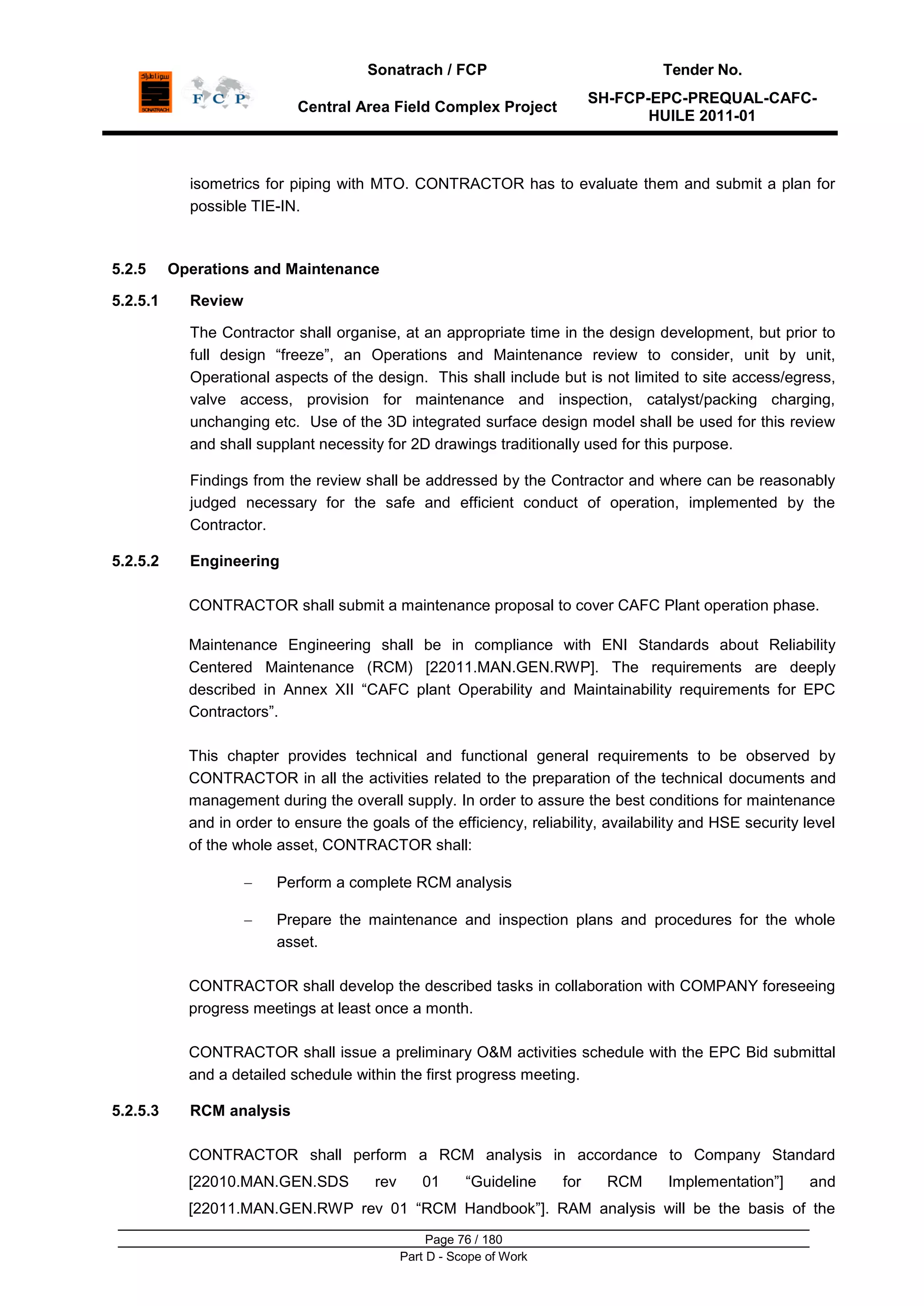 Sonatrach / FCP Tender No.
Central Area Field Complex Project
SH-FCP-EPC-PREQUAL-CAFC-
HUILE 2011-01
Page 76 / 180
Part D - Scope of Work
isometrics for piping with MTO. CONTRACTOR has to evaluate them and submit a plan for
possible TIE-IN.
5.2.5 Operations and Maintenance
5.2.5.1 Review
The Contractor shall organise, at an appropriate time in the design development, but prior to
full design “freeze”, an Operations and Maintenance review to consider, unit by unit,
Operational aspects of the design. This shall include but is not limited to site access/egress,
valve access, provision for maintenance and inspection, catalyst/packing charging,
unchanging etc. Use of the 3D integrated surface design model shall be used for this review
and shall supplant necessity for 2D drawings traditionally used for this purpose.
Findings from the review shall be addressed by the Contractor and where can be reasonably
judged necessary for the safe and efficient conduct of operation, implemented by the
Contractor.
5.2.5.2 Engineering
CONTRACTOR shall submit a maintenance proposal to cover CAFC Plant operation phase.
Maintenance Engineering shall be in compliance with ENI Standards about Reliability
Centered Maintenance (RCM) [22011.MAN.GEN.RWP]. The requirements are deeply
described in Annex XII “CAFC plant Operability and Maintainability requirements for EPC
Contractors”.
This chapter provides technical and functional general requirements to be observed by
CONTRACTOR in all the activities related to the preparation of the technical documents and
management during the overall supply. In order to assure the best conditions for maintenance
and in order to ensure the goals of the efficiency, reliability, availability and HSE security level
of the whole asset, CONTRACTOR shall:
Perform a complete RCM analysis
Prepare the maintenance and inspection plans and procedures for the whole
asset.
CONTRACTOR shall develop the described tasks in collaboration with COMPANY foreseeing
progress meetings at least once a month.
CONTRACTOR shall issue a preliminary O&M activities schedule with the EPC Bid submittal
and a detailed schedule within the first progress meeting.
5.2.5.3 RCM analysis
CONTRACTOR shall perform a RCM analysis in accordance to Company Standard
[22010.MAN.GEN.SDS rev 01 “Guideline for RCM Implementation”] and
[22011.MAN.GEN.RWP rev 01 “RCM Handbook”]. RAM analysis will be the basis of the
 