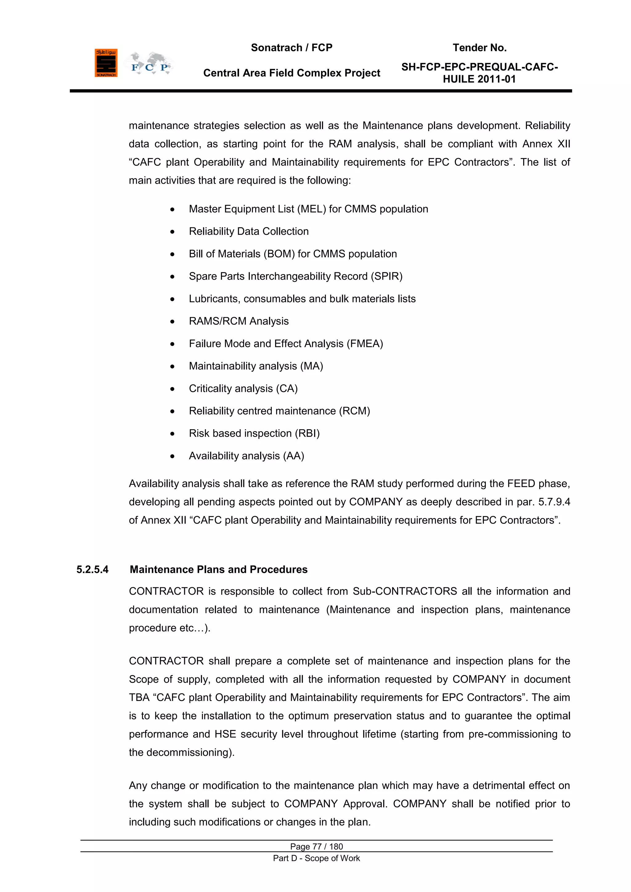 Sonatrach / FCP Tender No.
Central Area Field Complex Project
SH-FCP-EPC-PREQUAL-CAFC-
HUILE 2011-01
Page 77 / 180
Part D - Scope of Work
maintenance strategies selection as well as the Maintenance plans development. Reliability
data collection, as starting point for the RAM analysis, shall be compliant with Annex XII
“CAFC plant Operability and Maintainability requirements for EPC Contractors”. The list of
main activities that are required is the following:
Master Equipment List (MEL) for CMMS population
Reliability Data Collection
Bill of Materials (BOM) for CMMS population
Spare Parts Interchangeability Record (SPIR)
Lubricants, consumables and bulk materials lists
RAMS/RCM Analysis
Failure Mode and Effect Analysis (FMEA)
Maintainability analysis (MA)
Criticality analysis (CA)
Reliability centred maintenance (RCM)
Risk based inspection (RBI)
Availability analysis (AA)
Availability analysis shall take as reference the RAM study performed during the FEED phase,
developing all pending aspects pointed out by COMPANY as deeply described in par. 5.7.9.4
of Annex XII “CAFC plant Operability and Maintainability requirements for EPC Contractors”.
5.2.5.4 Maintenance Plans and Procedures
CONTRACTOR is responsible to collect from Sub-CONTRACTORS all the information and
documentation related to maintenance (Maintenance and inspection plans, maintenance
procedure etc…).
CONTRACTOR shall prepare a complete set of maintenance and inspection plans for the
Scope of supply, completed with all the information requested by COMPANY in document
TBA “CAFC plant Operability and Maintainability requirements for EPC Contractors”. The aim
is to keep the installation to the optimum preservation status and to guarantee the optimal
performance and HSE security level throughout lifetime (starting from pre-commissioning to
the decommissioning).
Any change or modification to the maintenance plan which may have a detrimental effect on
the system shall be subject to COMPANY Approval. COMPANY shall be notified prior to
including such modifications or changes in the plan.
 