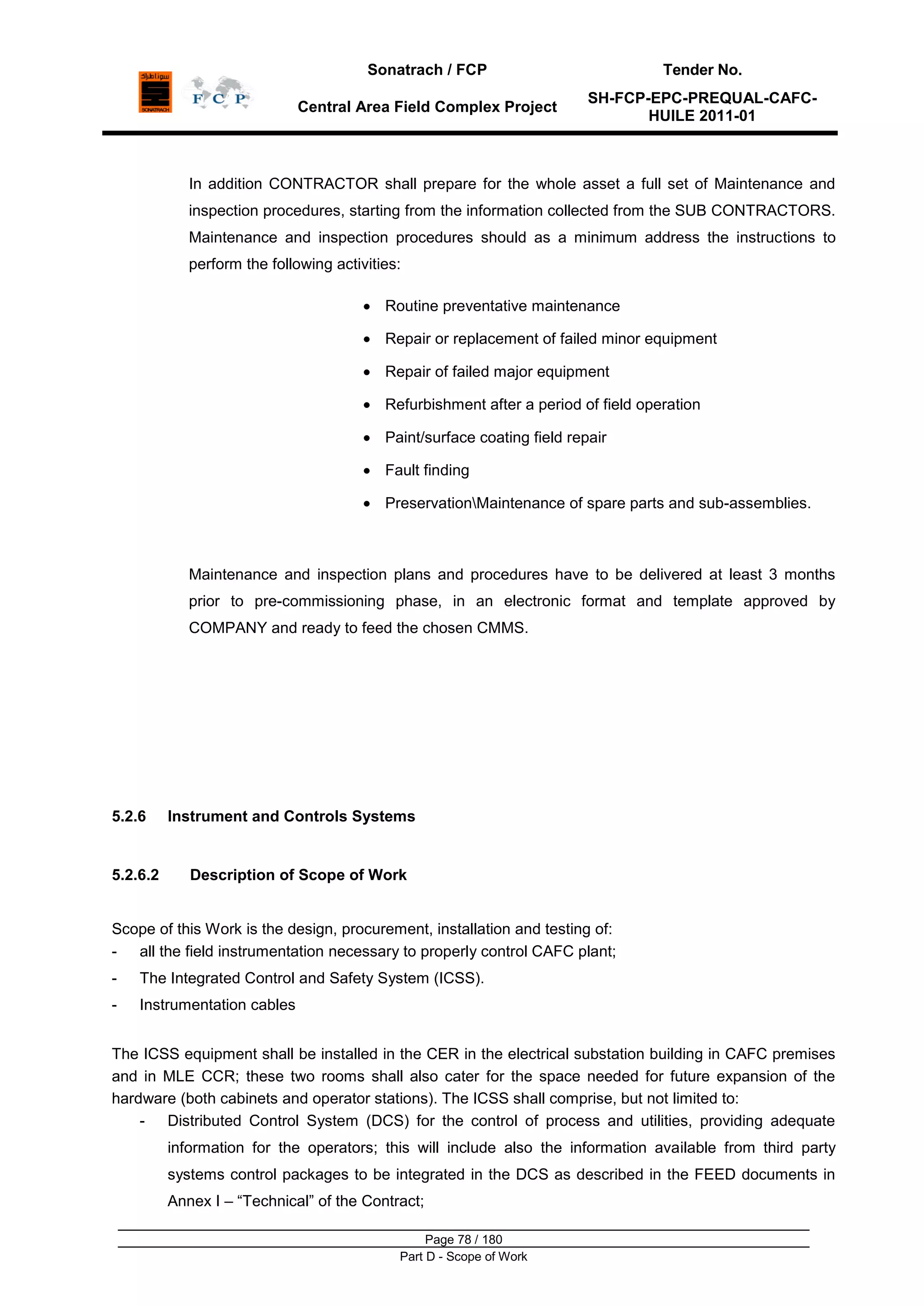 Sonatrach / FCP Tender No.
Central Area Field Complex Project
SH-FCP-EPC-PREQUAL-CAFC-
HUILE 2011-01
Page 78 / 180
Part D - Scope of Work
In addition CONTRACTOR shall prepare for the whole asset a full set of Maintenance and
inspection procedures, starting from the information collected from the SUB CONTRACTORS.
Maintenance and inspection procedures should as a minimum address the instructions to
perform the following activities:
Routine preventative maintenance
Repair or replacement of failed minor equipment
Repair of failed major equipment
Refurbishment after a period of field operation
Paint/surface coating field repair
Fault finding
PreservationMaintenance of spare parts and sub-assemblies.
Maintenance and inspection plans and procedures have to be delivered at least 3 months
prior to pre-commissioning phase, in an electronic format and template approved by
COMPANY and ready to feed the chosen CMMS.
5.2.6 Instrument and Controls Systems
5.2.6.2 Description of Scope of Work
Scope of this Work is the design, procurement, installation and testing of:
- all the field instrumentation necessary to properly control CAFC plant;
- The Integrated Control and Safety System (ICSS).
- Instrumentation cables
The ICSS equipment shall be installed in the CER in the electrical substation building in CAFC premises
and in MLE CCR; these two rooms shall also cater for the space needed for future expansion of the
hardware (both cabinets and operator stations). The ICSS shall comprise, but not limited to:
- Distributed Control System (DCS) for the control of process and utilities, providing adequate
information for the operators; this will include also the information available from third party
systems control packages to be integrated in the DCS as described in the FEED documents in
Annex I – “Technical” of the Contract;
 