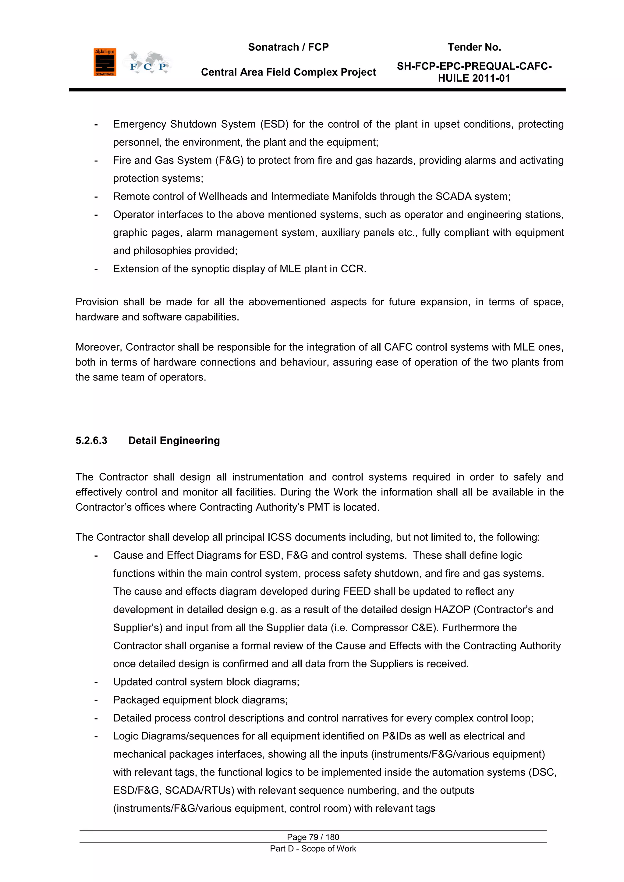 Sonatrach / FCP Tender No.
Central Area Field Complex Project
SH-FCP-EPC-PREQUAL-CAFC-
HUILE 2011-01
Page 79 / 180
Part D - Scope of Work
- Emergency Shutdown System (ESD) for the control of the plant in upset conditions, protecting
personnel, the environment, the plant and the equipment;
- Fire and Gas System (F&G) to protect from fire and gas hazards, providing alarms and activating
protection systems;
- Remote control of Wellheads and Intermediate Manifolds through the SCADA system;
- Operator interfaces to the above mentioned systems, such as operator and engineering stations,
graphic pages, alarm management system, auxiliary panels etc., fully compliant with equipment
and philosophies provided;
- Extension of the synoptic display of MLE plant in CCR.
Provision shall be made for all the abovementioned aspects for future expansion, in terms of space,
hardware and software capabilities.
Moreover, Contractor shall be responsible for the integration of all CAFC control systems with MLE ones,
both in terms of hardware connections and behaviour, assuring ease of operation of the two plants from
the same team of operators.
5.2.6.3 Detail Engineering
The Contractor shall design all instrumentation and control systems required in order to safely and
effectively control and monitor all facilities. During the Work the information shall all be available in the
Contractor‟s offices where Contracting Authority‟s PMT is located.
The Contractor shall develop all principal ICSS documents including, but not limited to, the following:
- Cause and Effect Diagrams for ESD, F&G and control systems. These shall define logic
functions within the main control system, process safety shutdown, and fire and gas systems.
The cause and effects diagram developed during FEED shall be updated to reflect any
development in detailed design e.g. as a result of the detailed design HAZOP (Contractor‟s and
Supplier‟s) and input from all the Supplier data (i.e. Compressor C&E). Furthermore the
Contractor shall organise a formal review of the Cause and Effects with the Contracting Authority
once detailed design is confirmed and all data from the Suppliers is received.
- Updated control system block diagrams;
- Packaged equipment block diagrams;
- Detailed process control descriptions and control narratives for every complex control loop;
- Logic Diagrams/sequences for all equipment identified on P&IDs as well as electrical and
mechanical packages interfaces, showing all the inputs (instruments/F&G/various equipment)
with relevant tags, the functional logics to be implemented inside the automation systems (DSC,
ESD/F&G, SCADA/RTUs) with relevant sequence numbering, and the outputs
(instruments/F&G/various equipment, control room) with relevant tags
 
