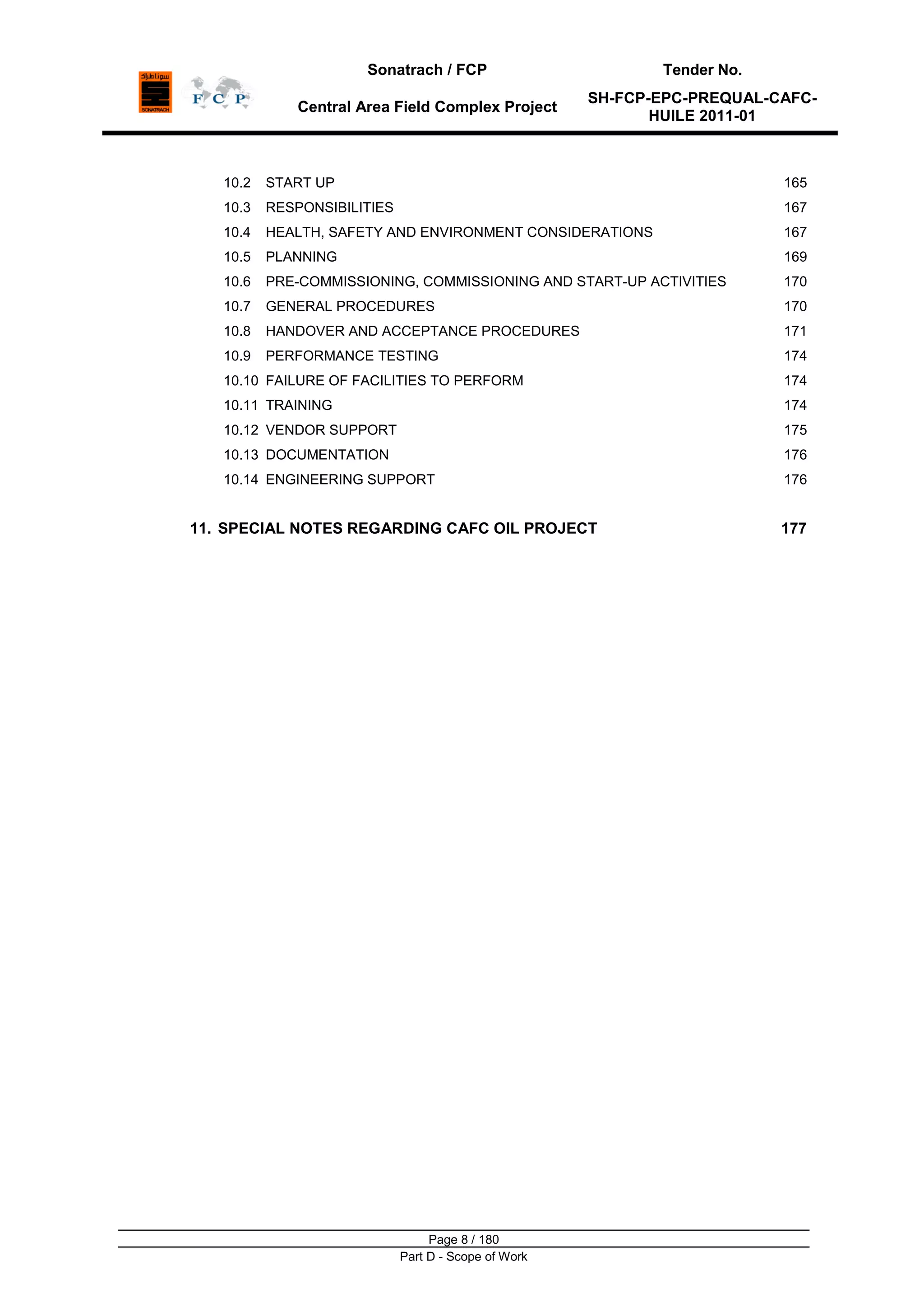 Sonatrach / FCP Tender No.
Central Area Field Complex Project
SH-FCP-EPC-PREQUAL-CAFC-
HUILE 2011-01
Page 8 / 180
Part D - Scope of Work
10.2 START UP 165
10.3 RESPONSIBILITIES 167
10.4 HEALTH, SAFETY AND ENVIRONMENT CONSIDERATIONS 167
10.5 PLANNING 169
10.6 PRE-COMMISSIONING, COMMISSIONING AND START-UP ACTIVITIES 170
10.7 GENERAL PROCEDURES 170
10.8 HANDOVER AND ACCEPTANCE PROCEDURES 171
10.9 PERFORMANCE TESTING 174
10.10 FAILURE OF FACILITIES TO PERFORM 174
10.11 TRAINING 174
10.12 VENDOR SUPPORT 175
10.13 DOCUMENTATION 176
10.14 ENGINEERING SUPPORT 176
11. SPECIAL NOTES REGARDING CAFC OIL PROJECT 177
 