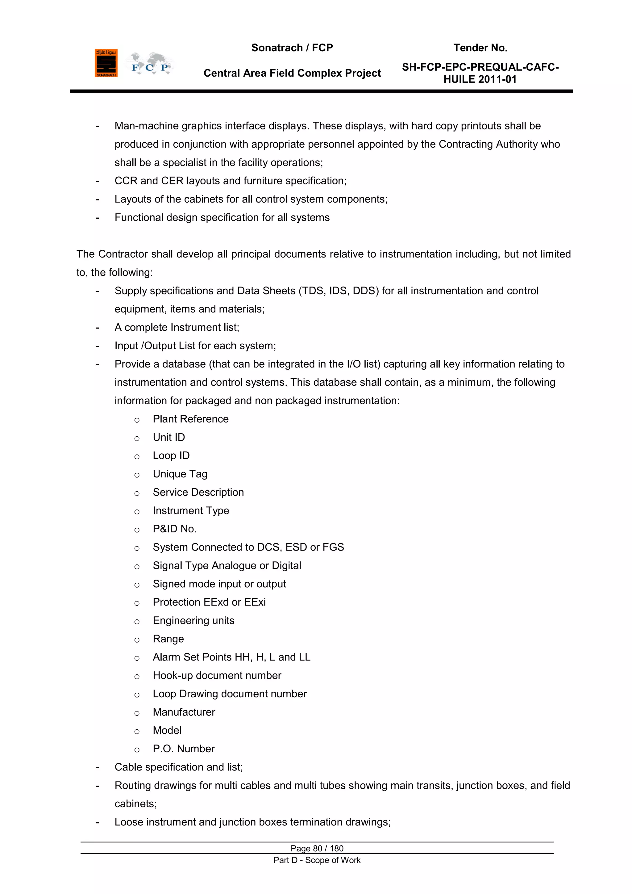 Sonatrach / FCP Tender No.
Central Area Field Complex Project
SH-FCP-EPC-PREQUAL-CAFC-
HUILE 2011-01
Page 80 / 180
Part D - Scope of Work
- Man-machine graphics interface displays. These displays, with hard copy printouts shall be
produced in conjunction with appropriate personnel appointed by the Contracting Authority who
shall be a specialist in the facility operations;
- CCR and CER layouts and furniture specification;
- Layouts of the cabinets for all control system components;
- Functional design specification for all systems
The Contractor shall develop all principal documents relative to instrumentation including, but not limited
to, the following:
- Supply specifications and Data Sheets (TDS, IDS, DDS) for all instrumentation and control
equipment, items and materials;
- A complete Instrument list;
- Input /Output List for each system;
- Provide a database (that can be integrated in the I/O list) capturing all key information relating to
instrumentation and control systems. This database shall contain, as a minimum, the following
information for packaged and non packaged instrumentation:
o Plant Reference
o Unit ID
o Loop ID
o Unique Tag
o Service Description
o Instrument Type
o P&ID No.
o System Connected to DCS, ESD or FGS
o Signal Type Analogue or Digital
o Signed mode input or output
o Protection EExd or EExi
o Engineering units
o Range
o Alarm Set Points HH, H, L and LL
o Hook-up document number
o Loop Drawing document number
o Manufacturer
o Model
o P.O. Number
- Cable specification and list;
- Routing drawings for multi cables and multi tubes showing main transits, junction boxes, and field
cabinets;
- Loose instrument and junction boxes termination drawings;
 