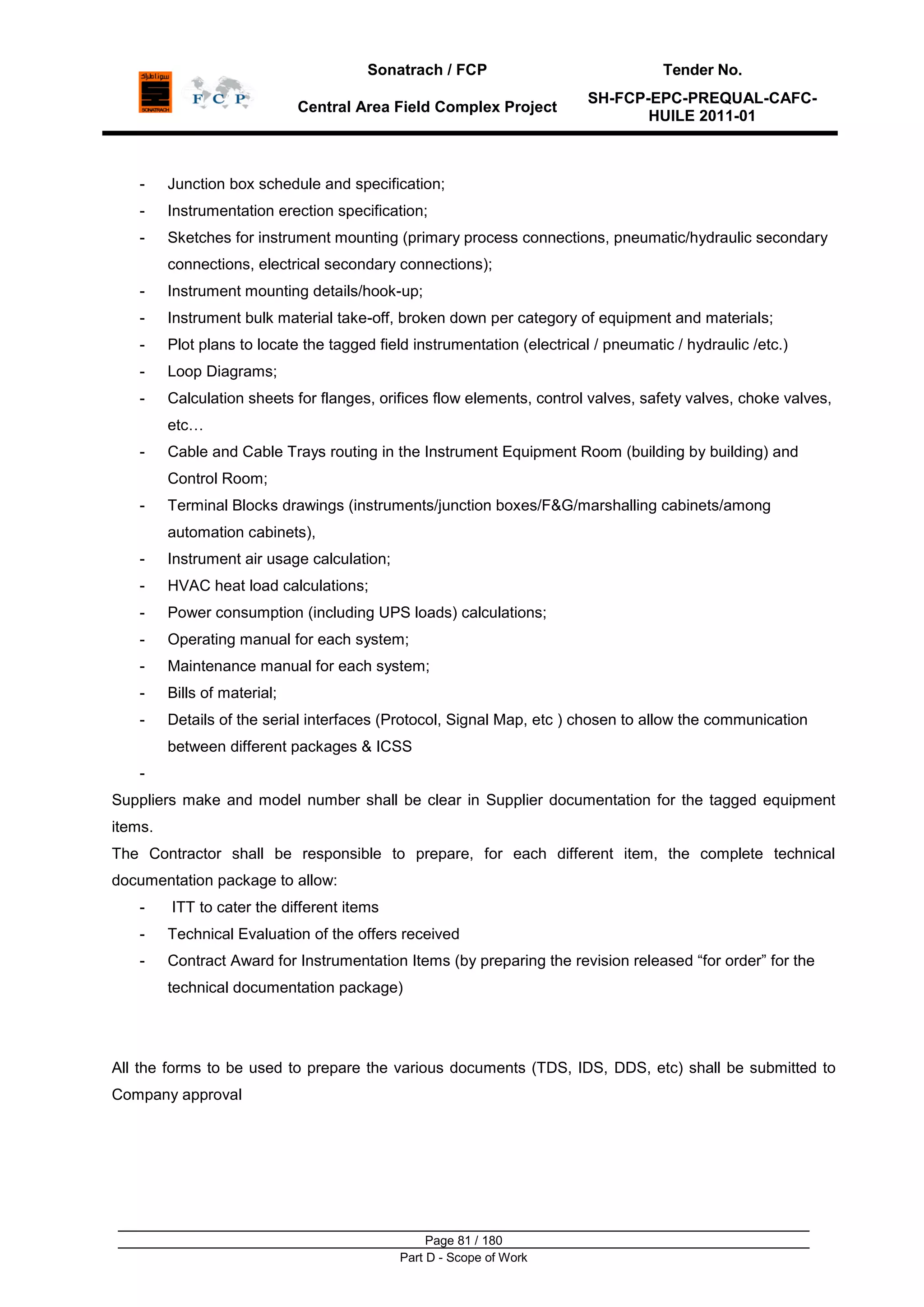 Sonatrach / FCP Tender No.
Central Area Field Complex Project
SH-FCP-EPC-PREQUAL-CAFC-
HUILE 2011-01
Page 81 / 180
Part D - Scope of Work
- Junction box schedule and specification;
- Instrumentation erection specification;
- Sketches for instrument mounting (primary process connections, pneumatic/hydraulic secondary
connections, electrical secondary connections);
- Instrument mounting details/hook-up;
- Instrument bulk material take-off, broken down per category of equipment and materials;
- Plot plans to locate the tagged field instrumentation (electrical / pneumatic / hydraulic /etc.)
- Loop Diagrams;
- Calculation sheets for flanges, orifices flow elements, control valves, safety valves, choke valves,
etc…
- Cable and Cable Trays routing in the Instrument Equipment Room (building by building) and
Control Room;
- Terminal Blocks drawings (instruments/junction boxes/F&G/marshalling cabinets/among
automation cabinets),
- Instrument air usage calculation;
- HVAC heat load calculations;
- Power consumption (including UPS loads) calculations;
- Operating manual for each system;
- Maintenance manual for each system;
- Bills of material;
- Details of the serial interfaces (Protocol, Signal Map, etc ) chosen to allow the communication
between different packages & ICSS
-
Suppliers make and model number shall be clear in Supplier documentation for the tagged equipment
items.
The Contractor shall be responsible to prepare, for each different item, the complete technical
documentation package to allow:
- ITT to cater the different items
- Technical Evaluation of the offers received
- Contract Award for Instrumentation Items (by preparing the revision released “for order” for the
technical documentation package)
All the forms to be used to prepare the various documents (TDS, IDS, DDS, etc) shall be submitted to
Company approval
 