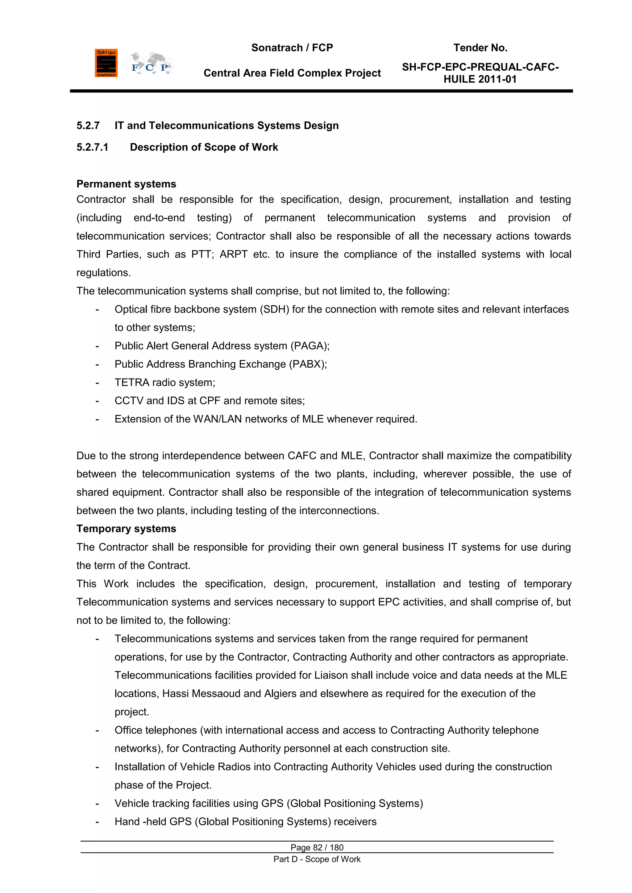 Sonatrach / FCP Tender No.
Central Area Field Complex Project
SH-FCP-EPC-PREQUAL-CAFC-
HUILE 2011-01
Page 82 / 180
Part D - Scope of Work
5.2.7 IT and Telecommunications Systems Design
5.2.7.1 Description of Scope of Work
Permanent systems
Contractor shall be responsible for the specification, design, procurement, installation and testing
(including end-to-end testing) of permanent telecommunication systems and provision of
telecommunication services; Contractor shall also be responsible of all the necessary actions towards
Third Parties, such as PTT; ARPT etc. to insure the compliance of the installed systems with local
regulations.
The telecommunication systems shall comprise, but not limited to, the following:
- Optical fibre backbone system (SDH) for the connection with remote sites and relevant interfaces
to other systems;
- Public Alert General Address system (PAGA);
- Public Address Branching Exchange (PABX);
- TETRA radio system;
- CCTV and IDS at CPF and remote sites;
- Extension of the WAN/LAN networks of MLE whenever required.
Due to the strong interdependence between CAFC and MLE, Contractor shall maximize the compatibility
between the telecommunication systems of the two plants, including, wherever possible, the use of
shared equipment. Contractor shall also be responsible of the integration of telecommunication systems
between the two plants, including testing of the interconnections.
Temporary systems
The Contractor shall be responsible for providing their own general business IT systems for use during
the term of the Contract.
This Work includes the specification, design, procurement, installation and testing of temporary
Telecommunication systems and services necessary to support EPC activities, and shall comprise of, but
not to be limited to, the following:
- Telecommunications systems and services taken from the range required for permanent
operations, for use by the Contractor, Contracting Authority and other contractors as appropriate.
Telecommunications facilities provided for Liaison shall include voice and data needs at the MLE
locations, Hassi Messaoud and Algiers and elsewhere as required for the execution of the
project.
- Office telephones (with international access and access to Contracting Authority telephone
networks), for Contracting Authority personnel at each construction site.
- Installation of Vehicle Radios into Contracting Authority Vehicles used during the construction
phase of the Project.
- Vehicle tracking facilities using GPS (Global Positioning Systems)
- Hand -held GPS (Global Positioning Systems) receivers
 