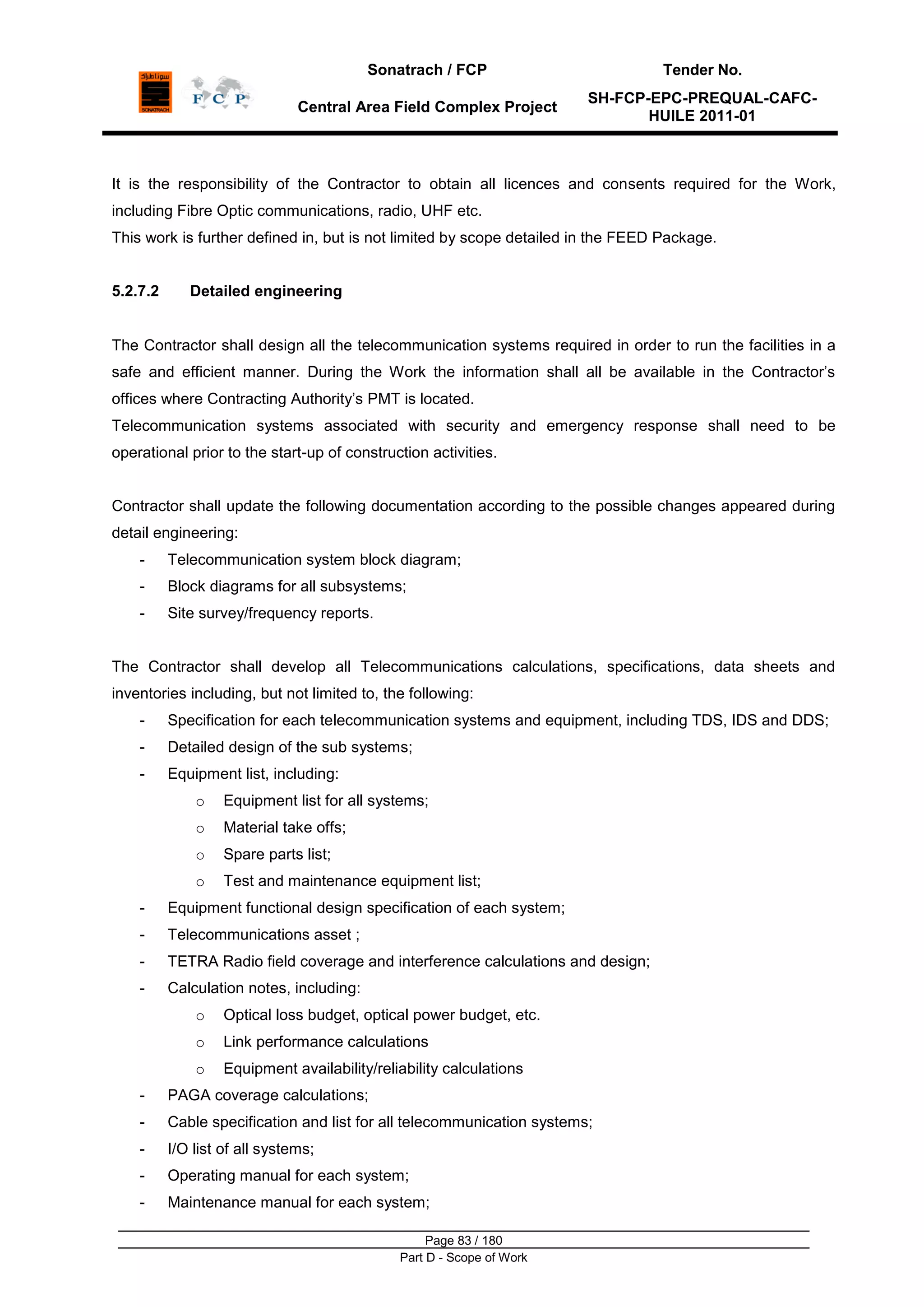 Sonatrach / FCP Tender No.
Central Area Field Complex Project
SH-FCP-EPC-PREQUAL-CAFC-
HUILE 2011-01
Page 83 / 180
Part D - Scope of Work
It is the responsibility of the Contractor to obtain all licences and consents required for the Work,
including Fibre Optic communications, radio, UHF etc.
This work is further defined in, but is not limited by scope detailed in the FEED Package.
5.2.7.2 Detailed engineering
The Contractor shall design all the telecommunication systems required in order to run the facilities in a
safe and efficient manner. During the Work the information shall all be available in the Contractor‟s
offices where Contracting Authority‟s PMT is located.
Telecommunication systems associated with security and emergency response shall need to be
operational prior to the start-up of construction activities.
Contractor shall update the following documentation according to the possible changes appeared during
detail engineering:
- Telecommunication system block diagram;
- Block diagrams for all subsystems;
- Site survey/frequency reports.
The Contractor shall develop all Telecommunications calculations, specifications, data sheets and
inventories including, but not limited to, the following:
- Specification for each telecommunication systems and equipment, including TDS, IDS and DDS;
- Detailed design of the sub systems;
- Equipment list, including:
o Equipment list for all systems;
o Material take offs;
o Spare parts list;
o Test and maintenance equipment list;
- Equipment functional design specification of each system;
- Telecommunications asset ;
- TETRA Radio field coverage and interference calculations and design;
- Calculation notes, including:
o Optical loss budget, optical power budget, etc.
o Link performance calculations
o Equipment availability/reliability calculations
- PAGA coverage calculations;
- Cable specification and list for all telecommunication systems;
- I/O list of all systems;
- Operating manual for each system;
- Maintenance manual for each system;
 