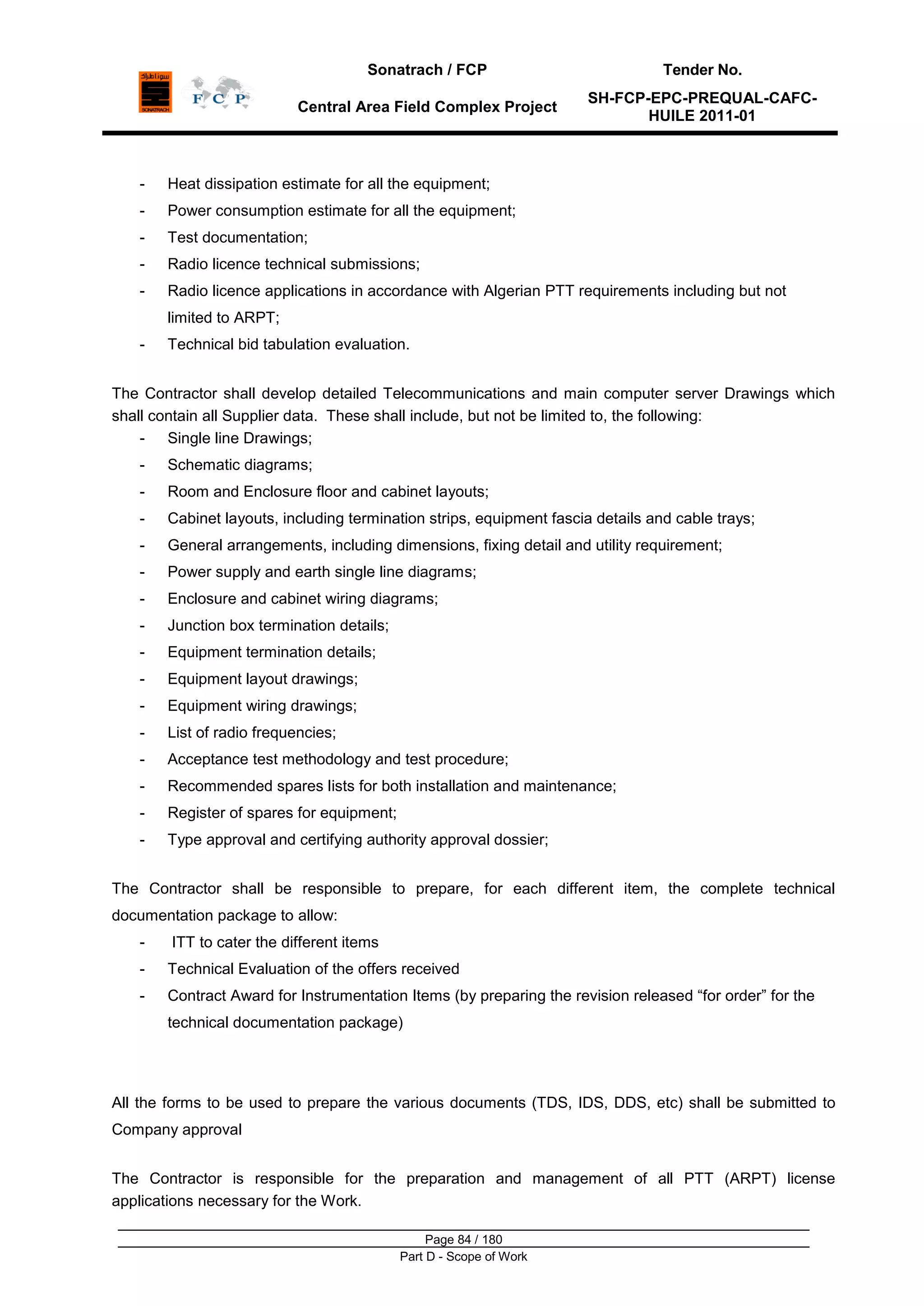 Sonatrach / FCP Tender No.
Central Area Field Complex Project
SH-FCP-EPC-PREQUAL-CAFC-
HUILE 2011-01
Page 84 / 180
Part D - Scope of Work
- Heat dissipation estimate for all the equipment;
- Power consumption estimate for all the equipment;
- Test documentation;
- Radio licence technical submissions;
- Radio licence applications in accordance with Algerian PTT requirements including but not
limited to ARPT;
- Technical bid tabulation evaluation.
The Contractor shall develop detailed Telecommunications and main computer server Drawings which
shall contain all Supplier data. These shall include, but not be limited to, the following:
- Single line Drawings;
- Schematic diagrams;
- Room and Enclosure floor and cabinet layouts;
- Cabinet layouts, including termination strips, equipment fascia details and cable trays;
- General arrangements, including dimensions, fixing detail and utility requirement;
- Power supply and earth single line diagrams;
- Enclosure and cabinet wiring diagrams;
- Junction box termination details;
- Equipment termination details;
- Equipment layout drawings;
- Equipment wiring drawings;
- List of radio frequencies;
- Acceptance test methodology and test procedure;
- Recommended spares lists for both installation and maintenance;
- Register of spares for equipment;
- Type approval and certifying authority approval dossier;
The Contractor shall be responsible to prepare, for each different item, the complete technical
documentation package to allow:
- ITT to cater the different items
- Technical Evaluation of the offers received
- Contract Award for Instrumentation Items (by preparing the revision released “for order” for the
technical documentation package)
All the forms to be used to prepare the various documents (TDS, IDS, DDS, etc) shall be submitted to
Company approval
The Contractor is responsible for the preparation and management of all PTT (ARPT) license
applications necessary for the Work.
 