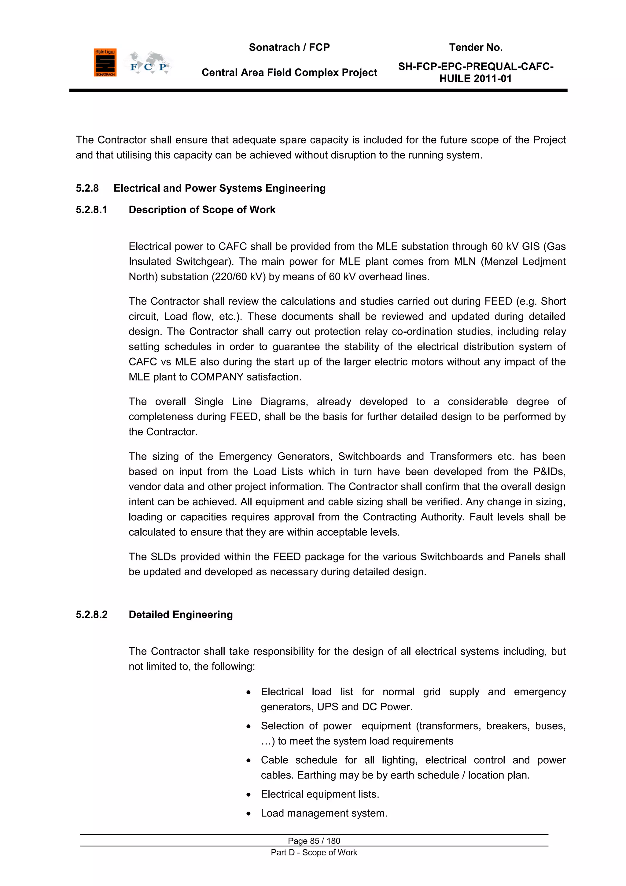 Sonatrach / FCP Tender No.
Central Area Field Complex Project
SH-FCP-EPC-PREQUAL-CAFC-
HUILE 2011-01
Page 85 / 180
Part D - Scope of Work
The Contractor shall ensure that adequate spare capacity is included for the future scope of the Project
and that utilising this capacity can be achieved without disruption to the running system.
5.2.8 Electrical and Power Systems Engineering
5.2.8.1 Description of Scope of Work
Electrical power to CAFC shall be provided from the MLE substation through 60 kV GIS (Gas
Insulated Switchgear). The main power for MLE plant comes from MLN (Menzel Ledjment
North) substation (220/60 kV) by means of 60 kV overhead lines.
The Contractor shall review the calculations and studies carried out during FEED (e.g. Short
circuit, Load flow, etc.). These documents shall be reviewed and updated during detailed
design. The Contractor shall carry out protection relay co-ordination studies, including relay
setting schedules in order to guarantee the stability of the electrical distribution system of
CAFC vs MLE also during the start up of the larger electric motors without any impact of the
MLE plant to COMPANY satisfaction.
The overall Single Line Diagrams, already developed to a considerable degree of
completeness during FEED, shall be the basis for further detailed design to be performed by
the Contractor.
The sizing of the Emergency Generators, Switchboards and Transformers etc. has been
based on input from the Load Lists which in turn have been developed from the P&IDs,
vendor data and other project information. The Contractor shall confirm that the overall design
intent can be achieved. All equipment and cable sizing shall be verified. Any change in sizing,
loading or capacities requires approval from the Contracting Authority. Fault levels shall be
calculated to ensure that they are within acceptable levels.
The SLDs provided within the FEED package for the various Switchboards and Panels shall
be updated and developed as necessary during detailed design.
5.2.8.2 Detailed Engineering
The Contractor shall take responsibility for the design of all electrical systems including, but
not limited to, the following:
Electrical load list for normal grid supply and emergency
generators, UPS and DC Power.
Selection of power equipment (transformers, breakers, buses,
…) to meet the system load requirements
Cable schedule for all lighting, electrical control and power
cables. Earthing may be by earth schedule / location plan.
Electrical equipment lists.
Load management system.
 