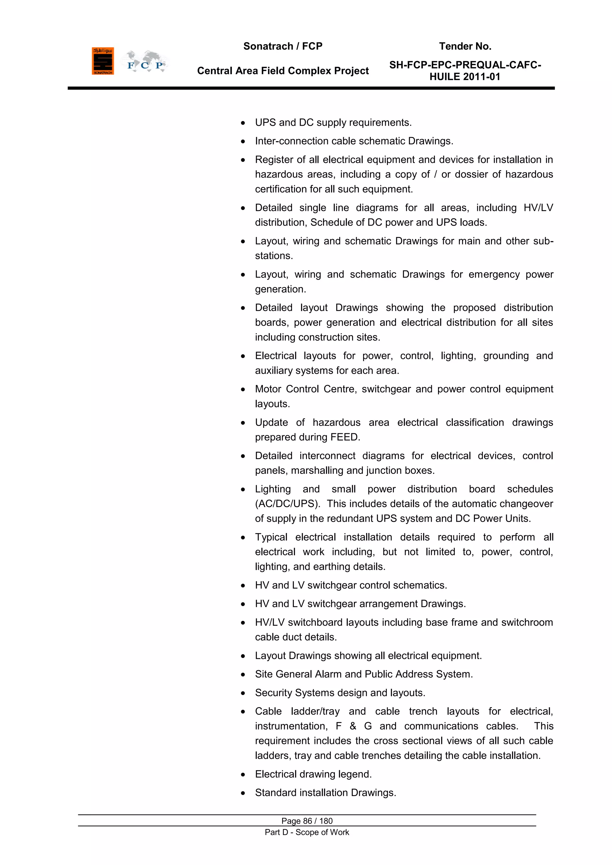 Sonatrach / FCP Tender No.
Central Area Field Complex Project
SH-FCP-EPC-PREQUAL-CAFC-
HUILE 2011-01
Page 86 / 180
Part D - Scope of Work
UPS and DC supply requirements.
Inter-connection cable schematic Drawings.
Register of all electrical equipment and devices for installation in
hazardous areas, including a copy of / or dossier of hazardous
certification for all such equipment.
Detailed single line diagrams for all areas, including HV/LV
distribution, Schedule of DC power and UPS loads.
Layout, wiring and schematic Drawings for main and other sub-
stations.
Layout, wiring and schematic Drawings for emergency power
generation.
Detailed layout Drawings showing the proposed distribution
boards, power generation and electrical distribution for all sites
including construction sites.
Electrical layouts for power, control, lighting, grounding and
auxiliary systems for each area.
Motor Control Centre, switchgear and power control equipment
layouts.
Update of hazardous area electrical classification drawings
prepared during FEED.
Detailed interconnect diagrams for electrical devices, control
panels, marshalling and junction boxes.
Lighting and small power distribution board schedules
(AC/DC/UPS). This includes details of the automatic changeover
of supply in the redundant UPS system and DC Power Units.
Typical electrical installation details required to perform all
electrical work including, but not limited to, power, control,
lighting, and earthing details.
HV and LV switchgear control schematics.
HV and LV switchgear arrangement Drawings.
HV/LV switchboard layouts including base frame and switchroom
cable duct details.
Layout Drawings showing all electrical equipment.
Site General Alarm and Public Address System.
Security Systems design and layouts.
Cable ladder/tray and cable trench layouts for electrical,
instrumentation, F & G and communications cables. This
requirement includes the cross sectional views of all such cable
ladders, tray and cable trenches detailing the cable installation.
Electrical drawing legend.
Standard installation Drawings.
 