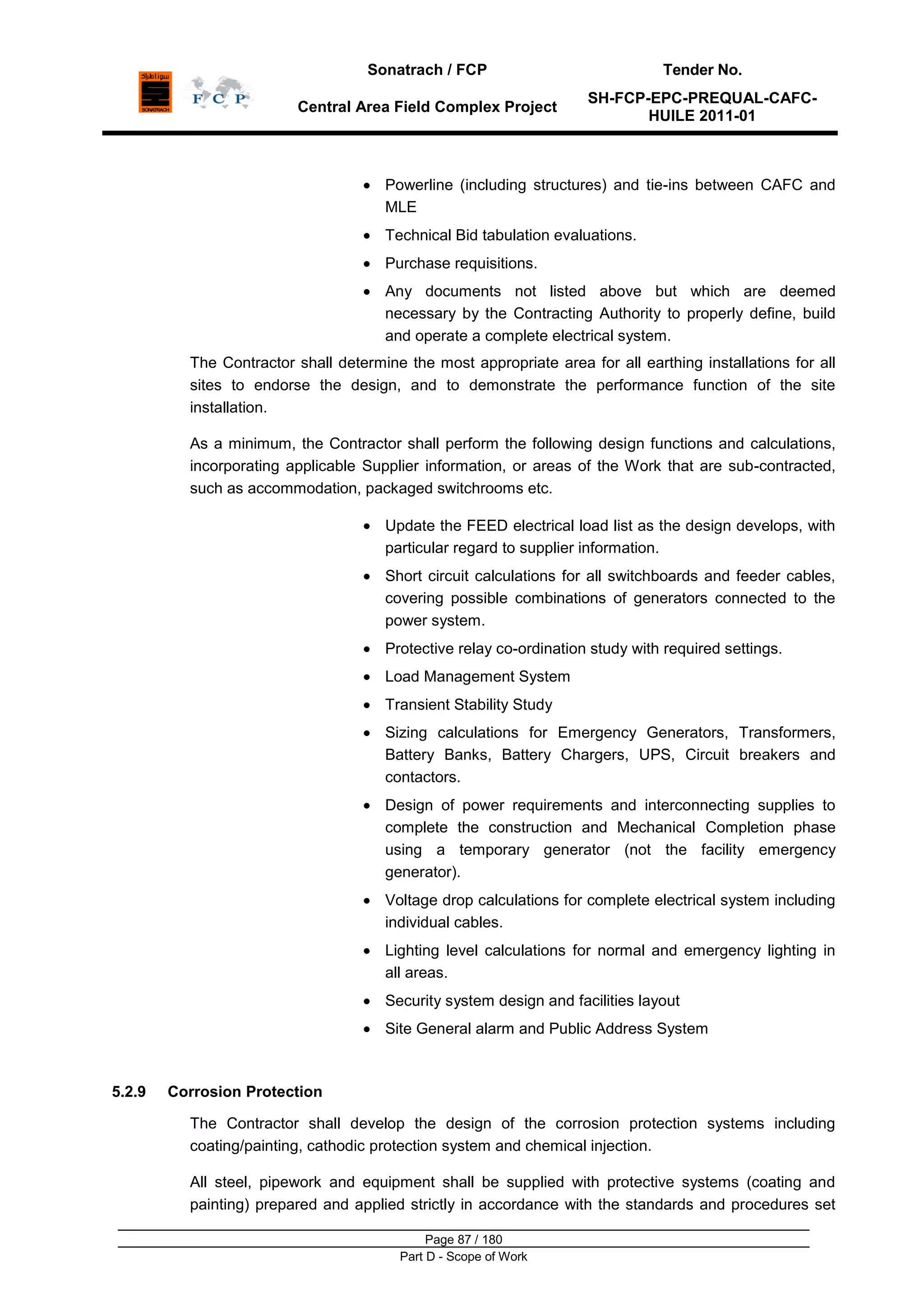 Sonatrach / FCP Tender No.
Central Area Field Complex Project
SH-FCP-EPC-PREQUAL-CAFC-
HUILE 2011-01
Page 87 / 180
Part D - Scope of Work
Powerline (including structures) and tie-ins between CAFC and
MLE
Technical Bid tabulation evaluations.
Purchase requisitions.
Any documents not listed above but which are deemed
necessary by the Contracting Authority to properly define, build
and operate a complete electrical system.
The Contractor shall determine the most appropriate area for all earthing installations for all
sites to endorse the design, and to demonstrate the performance function of the site
installation.
As a minimum, the Contractor shall perform the following design functions and calculations,
incorporating applicable Supplier information, or areas of the Work that are sub-contracted,
such as accommodation, packaged switchrooms etc.
Update the FEED electrical load list as the design develops, with
particular regard to supplier information.
Short circuit calculations for all switchboards and feeder cables,
covering possible combinations of generators connected to the
power system.
Protective relay co-ordination study with required settings.
Load Management System
Transient Stability Study
Sizing calculations for Emergency Generators, Transformers,
Battery Banks, Battery Chargers, UPS, Circuit breakers and
contactors.
Design of power requirements and interconnecting supplies to
complete the construction and Mechanical Completion phase
using a temporary generator (not the facility emergency
generator).
Voltage drop calculations for complete electrical system including
individual cables.
Lighting level calculations for normal and emergency lighting in
all areas.
Security system design and facilities layout
Site General alarm and Public Address System
5.2.9 Corrosion Protection
The Contractor shall develop the design of the corrosion protection systems including
coating/painting, cathodic protection system and chemical injection.
All steel, pipework and equipment shall be supplied with protective systems (coating and
painting) prepared and applied strictly in accordance with the standards and procedures set
 