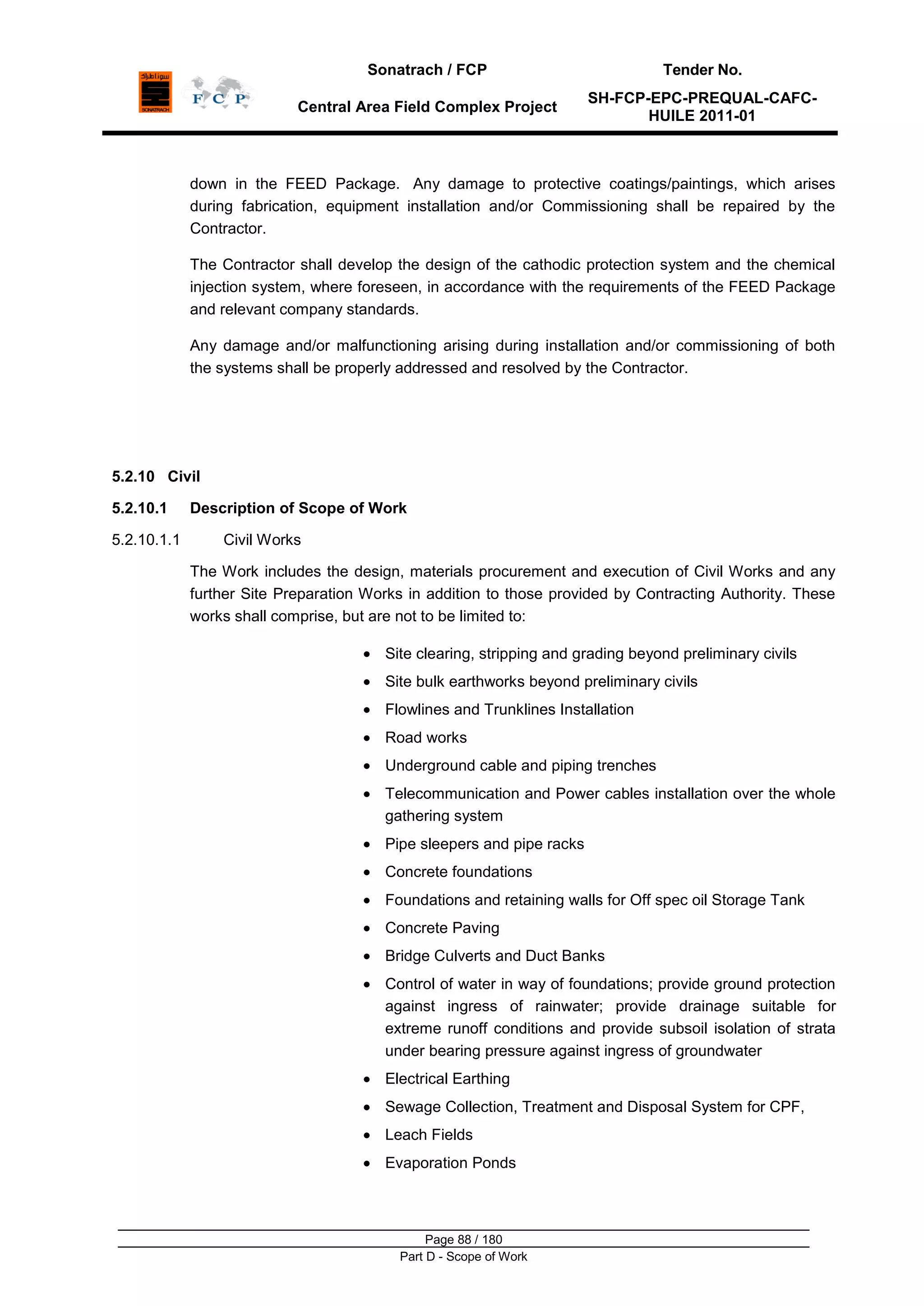 Sonatrach / FCP Tender No.
Central Area Field Complex Project
SH-FCP-EPC-PREQUAL-CAFC-
HUILE 2011-01
Page 88 / 180
Part D - Scope of Work
down in the FEED Package. Any damage to protective coatings/paintings, which arises
during fabrication, equipment installation and/or Commissioning shall be repaired by the
Contractor.
The Contractor shall develop the design of the cathodic protection system and the chemical
injection system, where foreseen, in accordance with the requirements of the FEED Package
and relevant company standards.
Any damage and/or malfunctioning arising during installation and/or commissioning of both
the systems shall be properly addressed and resolved by the Contractor.
5.2.10 Civil
5.2.10.1 Description of Scope of Work
5.2.10.1.1 Civil Works
The Work includes the design, materials procurement and execution of Civil Works and any
further Site Preparation Works in addition to those provided by Contracting Authority. These
works shall comprise, but are not to be limited to:
Site clearing, stripping and grading beyond preliminary civils
Site bulk earthworks beyond preliminary civils
Flowlines and Trunklines Installation
Road works
Underground cable and piping trenches
Telecommunication and Power cables installation over the whole
gathering system
Pipe sleepers and pipe racks
Concrete foundations
Foundations and retaining walls for Off spec oil Storage Tank
Concrete Paving
Bridge Culverts and Duct Banks
Control of water in way of foundations; provide ground protection
against ingress of rainwater; provide drainage suitable for
extreme runoff conditions and provide subsoil isolation of strata
under bearing pressure against ingress of groundwater
Electrical Earthing
Sewage Collection, Treatment and Disposal System for CPF,
Leach Fields
Evaporation Ponds
 