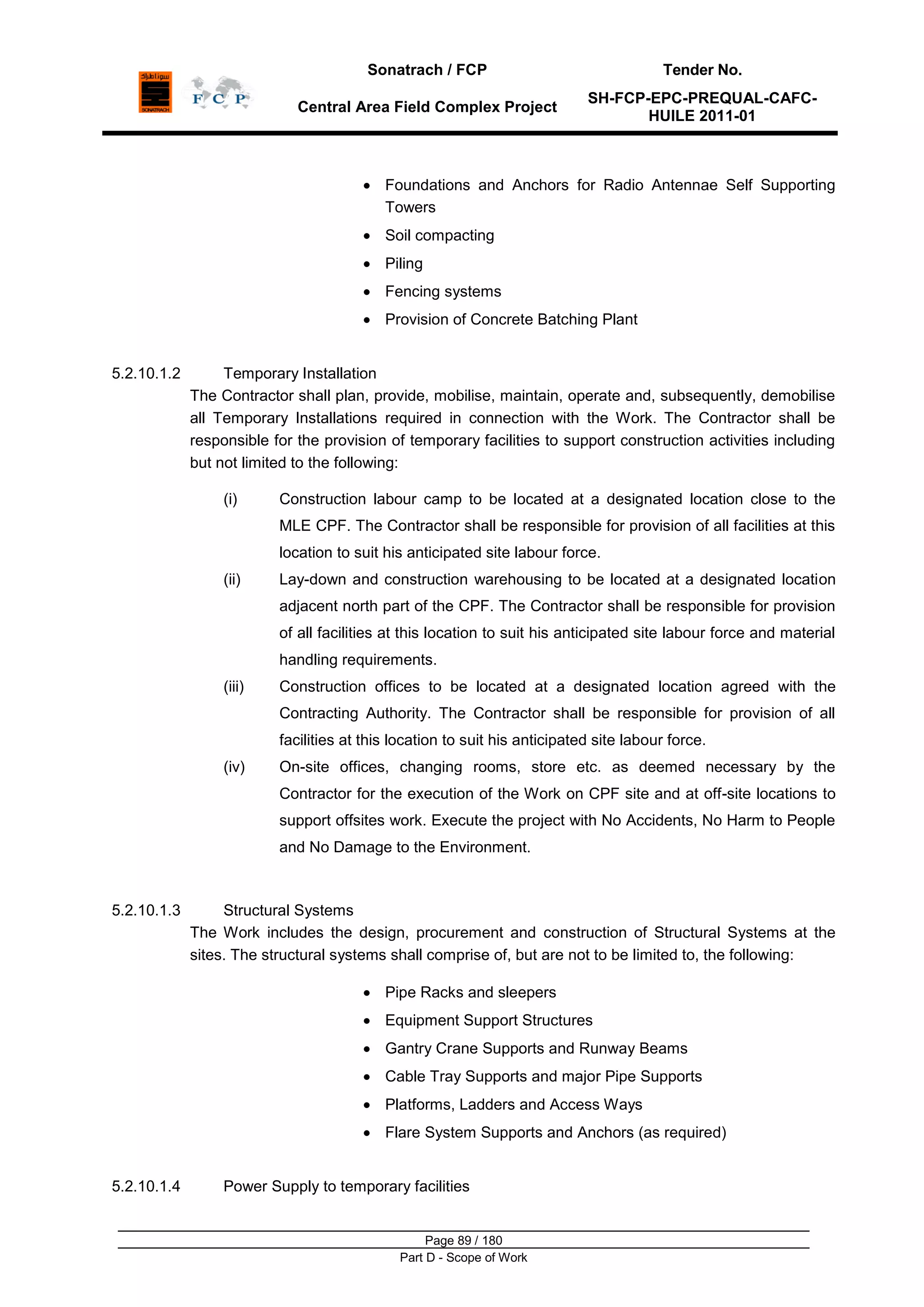 Sonatrach / FCP Tender No.
Central Area Field Complex Project
SH-FCP-EPC-PREQUAL-CAFC-
HUILE 2011-01
Page 89 / 180
Part D - Scope of Work
Foundations and Anchors for Radio Antennae Self Supporting
Towers
Soil compacting
Piling
Fencing systems
Provision of Concrete Batching Plant
5.2.10.1.2 Temporary Installation
The Contractor shall plan, provide, mobilise, maintain, operate and, subsequently, demobilise
all Temporary Installations required in connection with the Work. The Contractor shall be
responsible for the provision of temporary facilities to support construction activities including
but not limited to the following:
(i) Construction labour camp to be located at a designated location close to the
MLE CPF. The Contractor shall be responsible for provision of all facilities at this
location to suit his anticipated site labour force.
(ii) Lay-down and construction warehousing to be located at a designated location
adjacent north part of the CPF. The Contractor shall be responsible for provision
of all facilities at this location to suit his anticipated site labour force and material
handling requirements.
(iii) Construction offices to be located at a designated location agreed with the
Contracting Authority. The Contractor shall be responsible for provision of all
facilities at this location to suit his anticipated site labour force.
(iv) On-site offices, changing rooms, store etc. as deemed necessary by the
Contractor for the execution of the Work on CPF site and at off-site locations to
support offsites work. Execute the project with No Accidents, No Harm to People
and No Damage to the Environment.
5.2.10.1.3 Structural Systems
The Work includes the design, procurement and construction of Structural Systems at the
sites. The structural systems shall comprise of, but are not to be limited to, the following:
Pipe Racks and sleepers
Equipment Support Structures
Gantry Crane Supports and Runway Beams
Cable Tray Supports and major Pipe Supports
Platforms, Ladders and Access Ways
Flare System Supports and Anchors (as required)
5.2.10.1.4 Power Supply to temporary facilities
 
