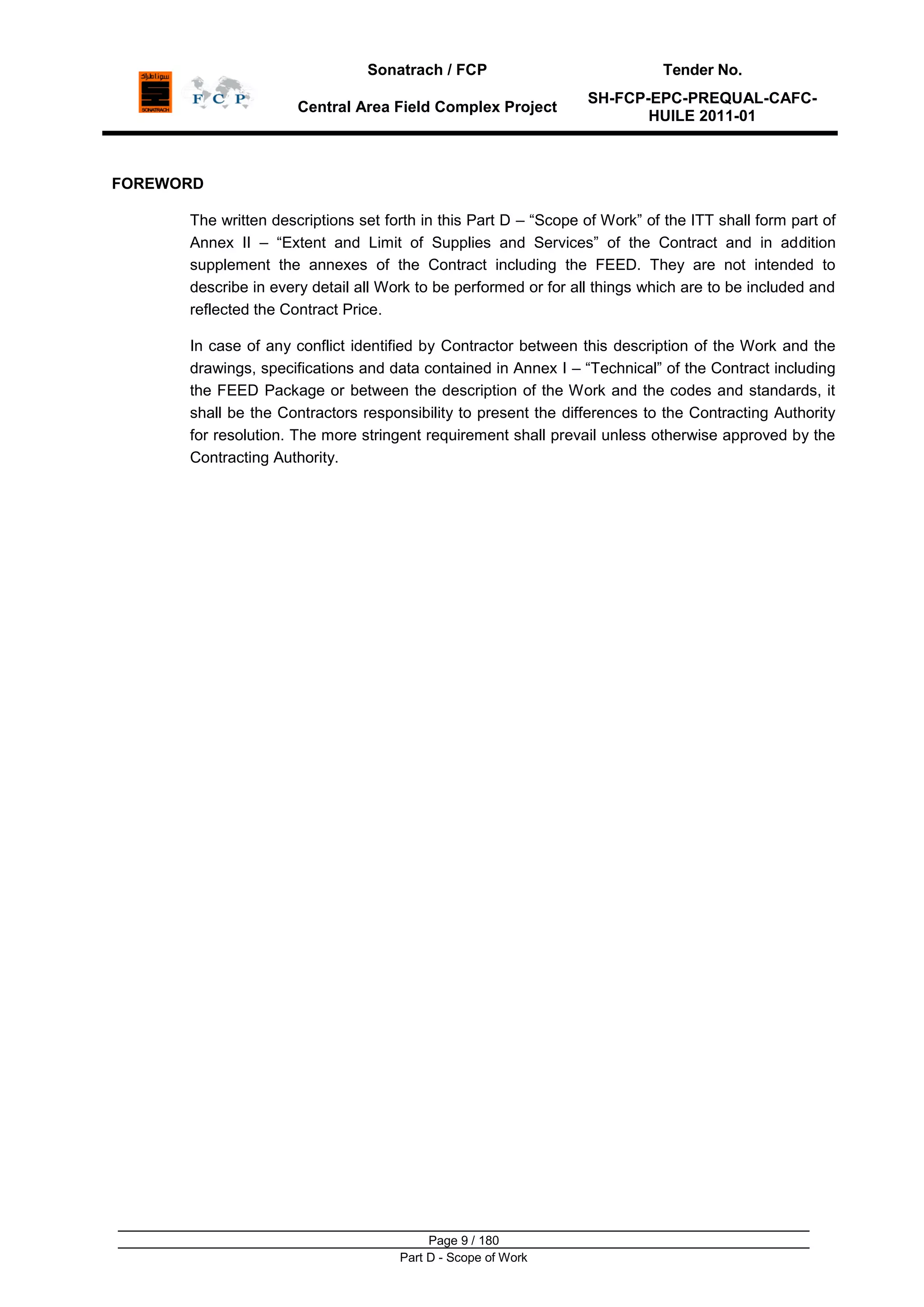Sonatrach / FCP Tender No.
Central Area Field Complex Project
SH-FCP-EPC-PREQUAL-CAFC-
HUILE 2011-01
Page 9 / 180
Part D - Scope of Work
FOREWORD
The written descriptions set forth in this Part D – “Scope of Work” of the ITT shall form part of
Annex II – “Extent and Limit of Supplies and Services” of the Contract and in addition
supplement the annexes of the Contract including the FEED. They are not intended to
describe in every detail all Work to be performed or for all things which are to be included and
reflected the Contract Price.
In case of any conflict identified by Contractor between this description of the Work and the
drawings, specifications and data contained in Annex I – “Technical” of the Contract including
the FEED Package or between the description of the Work and the codes and standards, it
shall be the Contractors responsibility to present the differences to the Contracting Authority
for resolution. The more stringent requirement shall prevail unless otherwise approved by the
Contracting Authority.
 