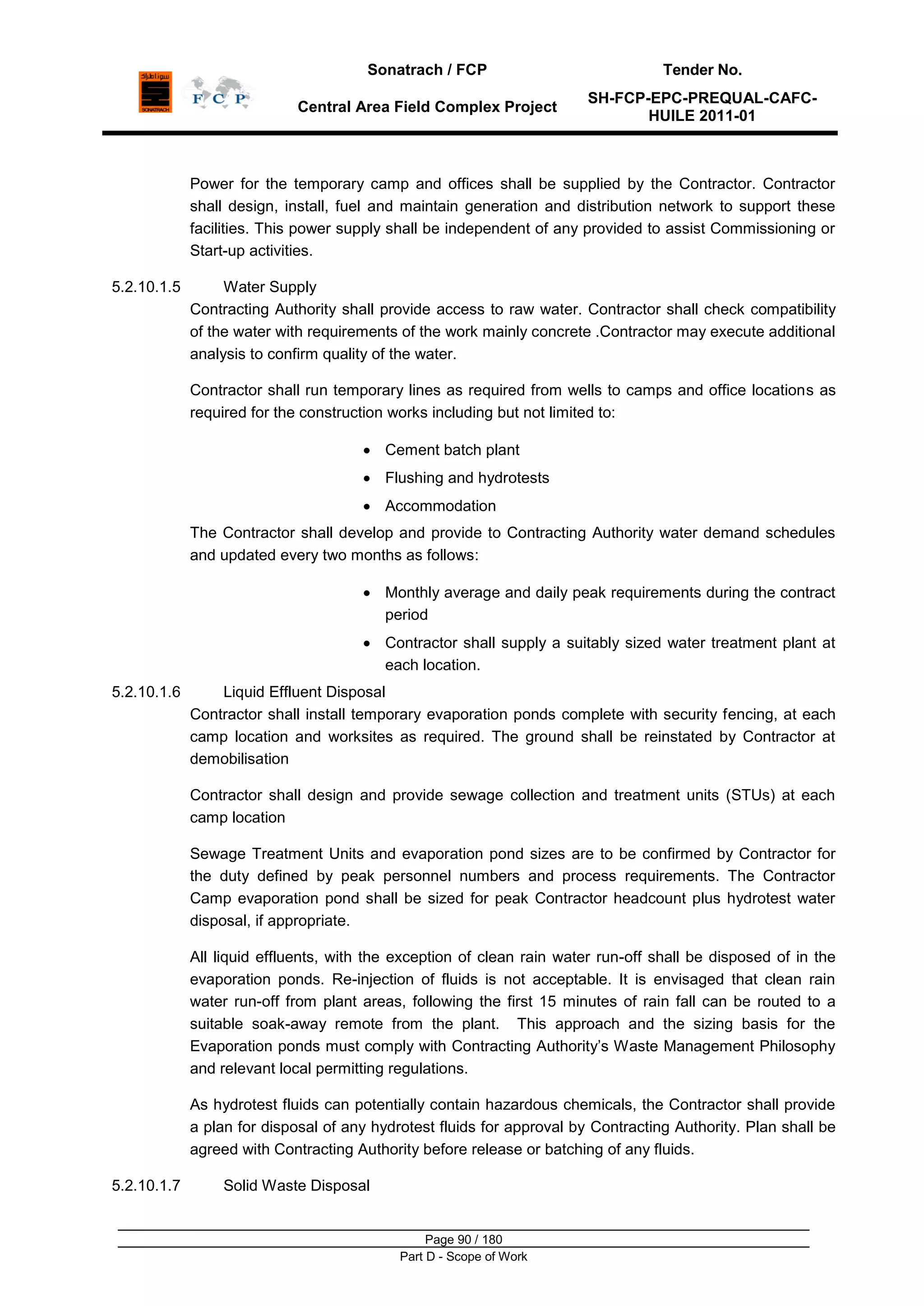 Sonatrach / FCP Tender No.
Central Area Field Complex Project
SH-FCP-EPC-PREQUAL-CAFC-
HUILE 2011-01
Page 90 / 180
Part D - Scope of Work
Power for the temporary camp and offices shall be supplied by the Contractor. Contractor
shall design, install, fuel and maintain generation and distribution network to support these
facilities. This power supply shall be independent of any provided to assist Commissioning or
Start-up activities.
5.2.10.1.5 Water Supply
Contracting Authority shall provide access to raw water. Contractor shall check compatibility
of the water with requirements of the work mainly concrete .Contractor may execute additional
analysis to confirm quality of the water.
Contractor shall run temporary lines as required from wells to camps and office locations as
required for the construction works including but not limited to:
Cement batch plant
Flushing and hydrotests
Accommodation
The Contractor shall develop and provide to Contracting Authority water demand schedules
and updated every two months as follows:
Monthly average and daily peak requirements during the contract
period
Contractor shall supply a suitably sized water treatment plant at
each location.
5.2.10.1.6 Liquid Effluent Disposal
Contractor shall install temporary evaporation ponds complete with security fencing, at each
camp location and worksites as required. The ground shall be reinstated by Contractor at
demobilisation
Contractor shall design and provide sewage collection and treatment units (STUs) at each
camp location
Sewage Treatment Units and evaporation pond sizes are to be confirmed by Contractor for
the duty defined by peak personnel numbers and process requirements. The Contractor
Camp evaporation pond shall be sized for peak Contractor headcount plus hydrotest water
disposal, if appropriate.
All liquid effluents, with the exception of clean rain water run-off shall be disposed of in the
evaporation ponds. Re-injection of fluids is not acceptable. It is envisaged that clean rain
water run-off from plant areas, following the first 15 minutes of rain fall can be routed to a
suitable soak-away remote from the plant. This approach and the sizing basis for the
Evaporation ponds must comply with Contracting Authority‟s Waste Management Philosophy
and relevant local permitting regulations.
As hydrotest fluids can potentially contain hazardous chemicals, the Contractor shall provide
a plan for disposal of any hydrotest fluids for approval by Contracting Authority. Plan shall be
agreed with Contracting Authority before release or batching of any fluids.
5.2.10.1.7 Solid Waste Disposal
 