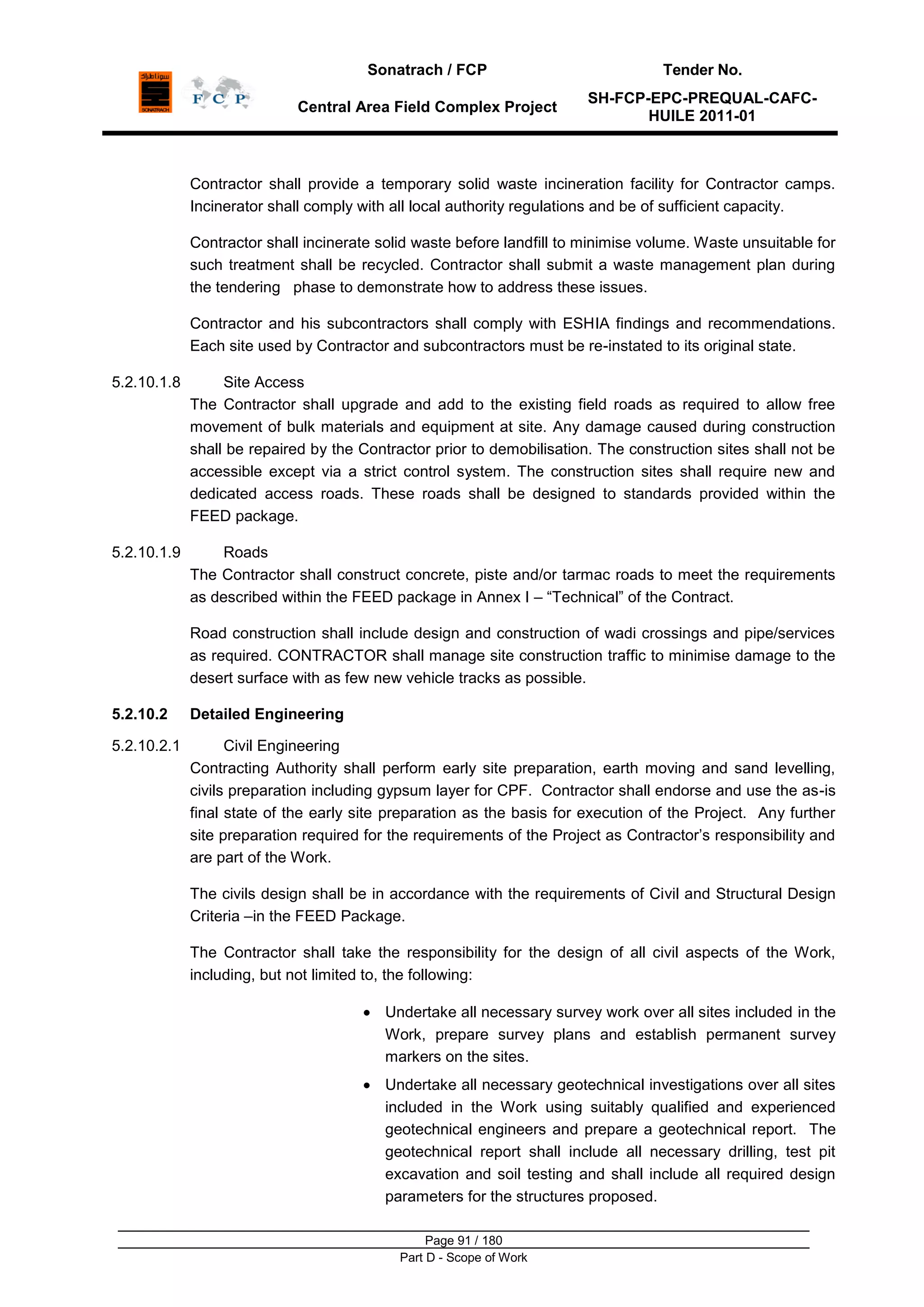 Sonatrach / FCP Tender No.
Central Area Field Complex Project
SH-FCP-EPC-PREQUAL-CAFC-
HUILE 2011-01
Page 91 / 180
Part D - Scope of Work
Contractor shall provide a temporary solid waste incineration facility for Contractor camps.
Incinerator shall comply with all local authority regulations and be of sufficient capacity.
Contractor shall incinerate solid waste before landfill to minimise volume. Waste unsuitable for
such treatment shall be recycled. Contractor shall submit a waste management plan during
the tendering phase to demonstrate how to address these issues.
Contractor and his subcontractors shall comply with ESHIA findings and recommendations.
Each site used by Contractor and subcontractors must be re-instated to its original state.
5.2.10.1.8 Site Access
The Contractor shall upgrade and add to the existing field roads as required to allow free
movement of bulk materials and equipment at site. Any damage caused during construction
shall be repaired by the Contractor prior to demobilisation. The construction sites shall not be
accessible except via a strict control system. The construction sites shall require new and
dedicated access roads. These roads shall be designed to standards provided within the
FEED package.
5.2.10.1.9 Roads
The Contractor shall construct concrete, piste and/or tarmac roads to meet the requirements
as described within the FEED package in Annex I – “Technical” of the Contract.
Road construction shall include design and construction of wadi crossings and pipe/services
as required. CONTRACTOR shall manage site construction traffic to minimise damage to the
desert surface with as few new vehicle tracks as possible.
5.2.10.2 Detailed Engineering
5.2.10.2.1 Civil Engineering
Contracting Authority shall perform early site preparation, earth moving and sand levelling,
civils preparation including gypsum layer for CPF. Contractor shall endorse and use the as-is
final state of the early site preparation as the basis for execution of the Project. Any further
site preparation required for the requirements of the Project as Contractor‟s responsibility and
are part of the Work.
The civils design shall be in accordance with the requirements of Civil and Structural Design
Criteria –in the FEED Package.
The Contractor shall take the responsibility for the design of all civil aspects of the Work,
including, but not limited to, the following:
Undertake all necessary survey work over all sites included in the
Work, prepare survey plans and establish permanent survey
markers on the sites.
Undertake all necessary geotechnical investigations over all sites
included in the Work using suitably qualified and experienced
geotechnical engineers and prepare a geotechnical report. The
geotechnical report shall include all necessary drilling, test pit
excavation and soil testing and shall include all required design
parameters for the structures proposed.
 