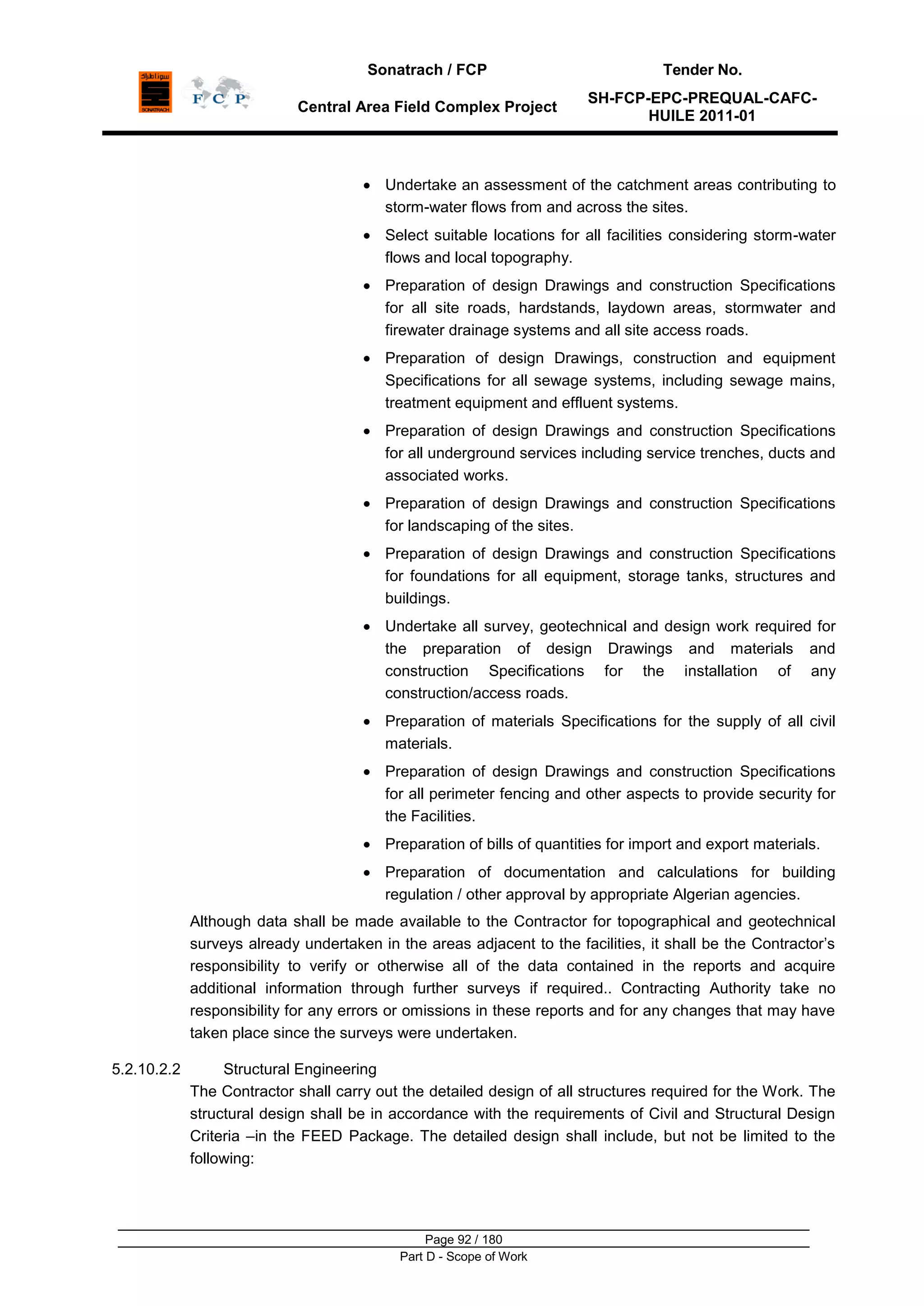 Sonatrach / FCP Tender No.
Central Area Field Complex Project
SH-FCP-EPC-PREQUAL-CAFC-
HUILE 2011-01
Page 92 / 180
Part D - Scope of Work
Undertake an assessment of the catchment areas contributing to
storm-water flows from and across the sites.
Select suitable locations for all facilities considering storm-water
flows and local topography.
Preparation of design Drawings and construction Specifications
for all site roads, hardstands, laydown areas, stormwater and
firewater drainage systems and all site access roads.
Preparation of design Drawings, construction and equipment
Specifications for all sewage systems, including sewage mains,
treatment equipment and effluent systems.
Preparation of design Drawings and construction Specifications
for all underground services including service trenches, ducts and
associated works.
Preparation of design Drawings and construction Specifications
for landscaping of the sites.
Preparation of design Drawings and construction Specifications
for foundations for all equipment, storage tanks, structures and
buildings.
Undertake all survey, geotechnical and design work required for
the preparation of design Drawings and materials and
construction Specifications for the installation of any
construction/access roads.
Preparation of materials Specifications for the supply of all civil
materials.
Preparation of design Drawings and construction Specifications
for all perimeter fencing and other aspects to provide security for
the Facilities.
Preparation of bills of quantities for import and export materials.
Preparation of documentation and calculations for building
regulation / other approval by appropriate Algerian agencies.
Although data shall be made available to the Contractor for topographical and geotechnical
surveys already undertaken in the areas adjacent to the facilities, it shall be the Contractor‟s
responsibility to verify or otherwise all of the data contained in the reports and acquire
additional information through further surveys if required.. Contracting Authority take no
responsibility for any errors or omissions in these reports and for any changes that may have
taken place since the surveys were undertaken.
5.2.10.2.2 Structural Engineering
The Contractor shall carry out the detailed design of all structures required for the Work. The
structural design shall be in accordance with the requirements of Civil and Structural Design
Criteria –in the FEED Package. The detailed design shall include, but not be limited to the
following:
 
