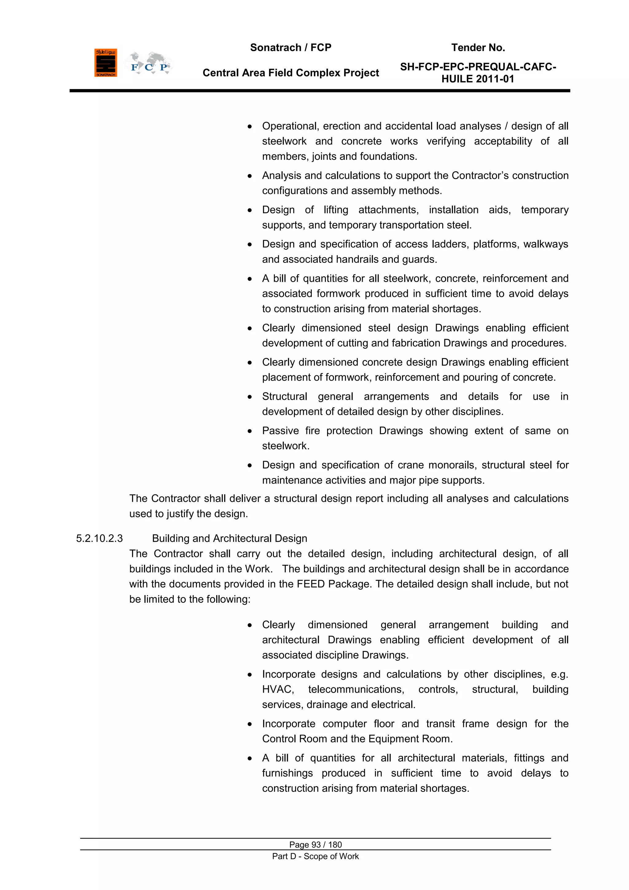 Sonatrach / FCP Tender No.
Central Area Field Complex Project
SH-FCP-EPC-PREQUAL-CAFC-
HUILE 2011-01
Page 93 / 180
Part D - Scope of Work
Operational, erection and accidental load analyses / design of all
steelwork and concrete works verifying acceptability of all
members, joints and foundations.
Analysis and calculations to support the Contractor‟s construction
configurations and assembly methods.
Design of lifting attachments, installation aids, temporary
supports, and temporary transportation steel.
Design and specification of access ladders, platforms, walkways
and associated handrails and guards.
A bill of quantities for all steelwork, concrete, reinforcement and
associated formwork produced in sufficient time to avoid delays
to construction arising from material shortages.
Clearly dimensioned steel design Drawings enabling efficient
development of cutting and fabrication Drawings and procedures.
Clearly dimensioned concrete design Drawings enabling efficient
placement of formwork, reinforcement and pouring of concrete.
Structural general arrangements and details for use in
development of detailed design by other disciplines.
Passive fire protection Drawings showing extent of same on
steelwork.
Design and specification of crane monorails, structural steel for
maintenance activities and major pipe supports.
The Contractor shall deliver a structural design report including all analyses and calculations
used to justify the design.
5.2.10.2.3 Building and Architectural Design
The Contractor shall carry out the detailed design, including architectural design, of all
buildings included in the Work. The buildings and architectural design shall be in accordance
with the documents provided in the FEED Package. The detailed design shall include, but not
be limited to the following:
Clearly dimensioned general arrangement building and
architectural Drawings enabling efficient development of all
associated discipline Drawings.
Incorporate designs and calculations by other disciplines, e.g.
HVAC, telecommunications, controls, structural, building
services, drainage and electrical.
Incorporate computer floor and transit frame design for the
Control Room and the Equipment Room.
A bill of quantities for all architectural materials, fittings and
furnishings produced in sufficient time to avoid delays to
construction arising from material shortages.
 