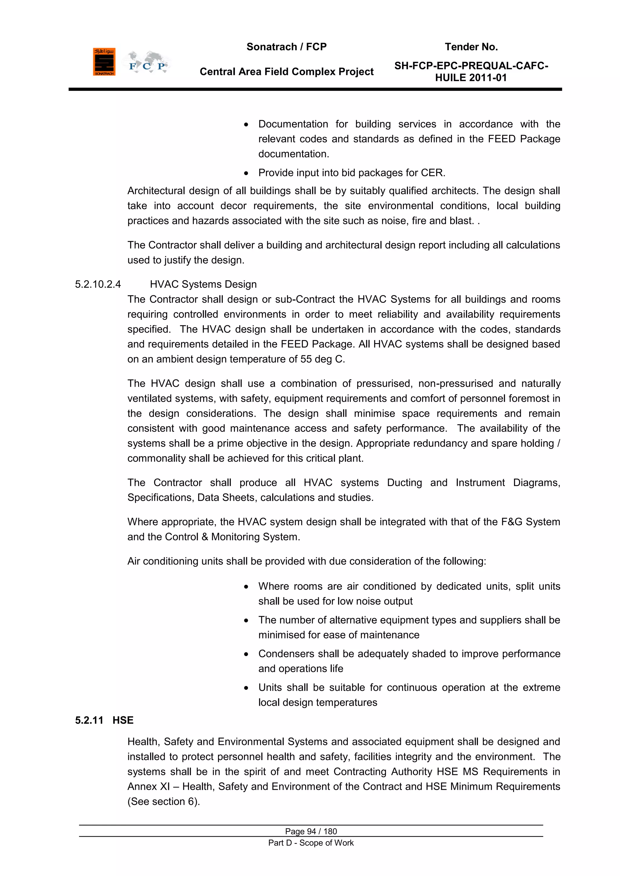 Sonatrach / FCP Tender No.
Central Area Field Complex Project
SH-FCP-EPC-PREQUAL-CAFC-
HUILE 2011-01
Page 94 / 180
Part D - Scope of Work
Documentation for building services in accordance with the
relevant codes and standards as defined in the FEED Package
documentation.
Provide input into bid packages for CER.
Architectural design of all buildings shall be by suitably qualified architects. The design shall
take into account decor requirements, the site environmental conditions, local building
practices and hazards associated with the site such as noise, fire and blast. .
The Contractor shall deliver a building and architectural design report including all calculations
used to justify the design.
5.2.10.2.4 HVAC Systems Design
The Contractor shall design or sub-Contract the HVAC Systems for all buildings and rooms
requiring controlled environments in order to meet reliability and availability requirements
specified. The HVAC design shall be undertaken in accordance with the codes, standards
and requirements detailed in the FEED Package. All HVAC systems shall be designed based
on an ambient design temperature of 55 deg C.
The HVAC design shall use a combination of pressurised, non-pressurised and naturally
ventilated systems, with safety, equipment requirements and comfort of personnel foremost in
the design considerations. The design shall minimise space requirements and remain
consistent with good maintenance access and safety performance. The availability of the
systems shall be a prime objective in the design. Appropriate redundancy and spare holding /
commonality shall be achieved for this critical plant.
The Contractor shall produce all HVAC systems Ducting and Instrument Diagrams,
Specifications, Data Sheets, calculations and studies.
Where appropriate, the HVAC system design shall be integrated with that of the F&G System
and the Control & Monitoring System.
Air conditioning units shall be provided with due consideration of the following:
Where rooms are air conditioned by dedicated units, split units
shall be used for low noise output
The number of alternative equipment types and suppliers shall be
minimised for ease of maintenance
Condensers shall be adequately shaded to improve performance
and operations life
Units shall be suitable for continuous operation at the extreme
local design temperatures
5.2.11 HSE
Health, Safety and Environmental Systems and associated equipment shall be designed and
installed to protect personnel health and safety, facilities integrity and the environment. The
systems shall be in the spirit of and meet Contracting Authority HSE MS Requirements in
Annex XI – Health, Safety and Environment of the Contract and HSE Minimum Requirements
(See section 6).
 