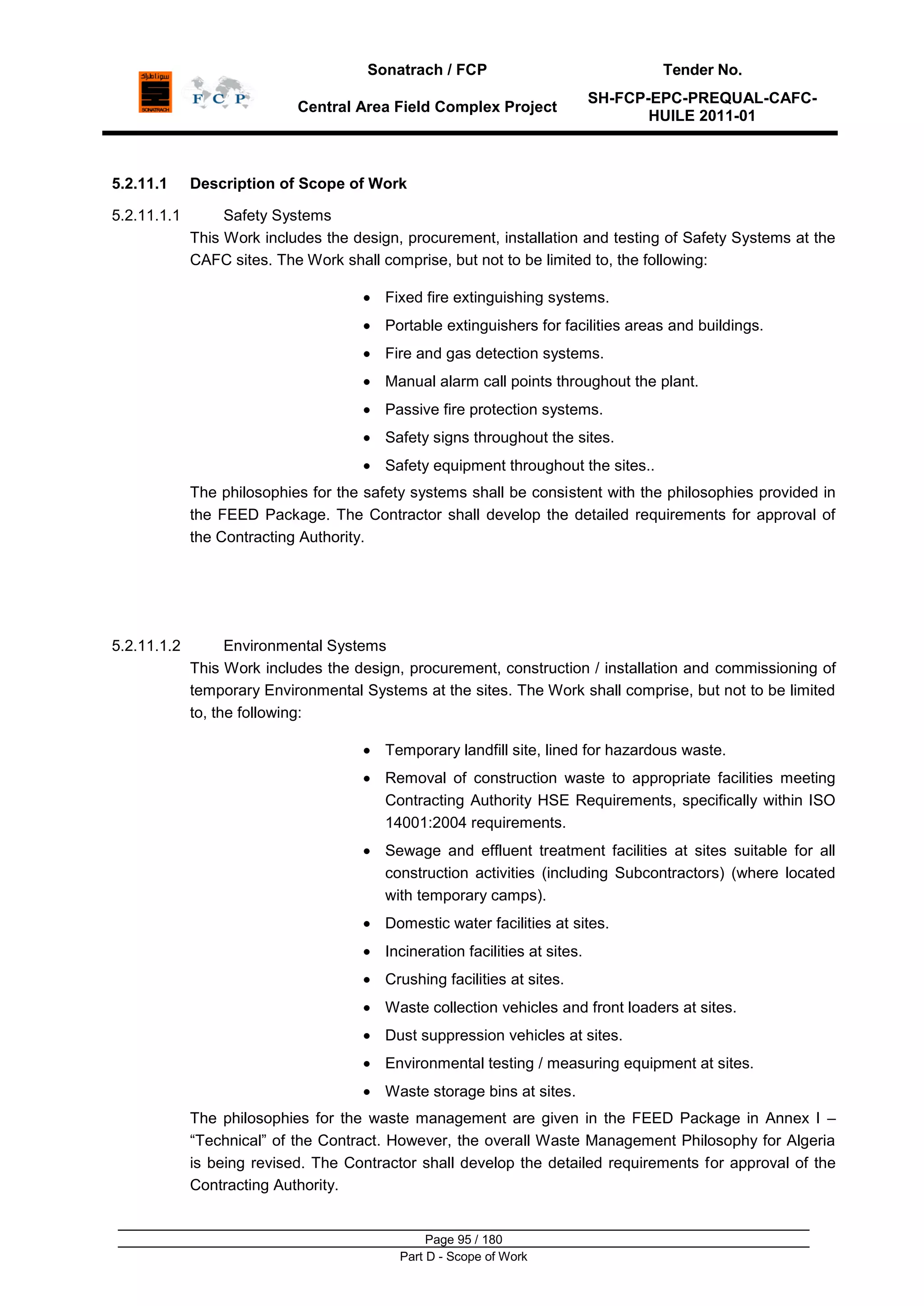 Sonatrach / FCP Tender No.
Central Area Field Complex Project
SH-FCP-EPC-PREQUAL-CAFC-
HUILE 2011-01
Page 95 / 180
Part D - Scope of Work
5.2.11.1 Description of Scope of Work
5.2.11.1.1 Safety Systems
This Work includes the design, procurement, installation and testing of Safety Systems at the
CAFC sites. The Work shall comprise, but not to be limited to, the following:
Fixed fire extinguishing systems.
Portable extinguishers for facilities areas and buildings.
Fire and gas detection systems.
Manual alarm call points throughout the plant.
Passive fire protection systems.
Safety signs throughout the sites.
Safety equipment throughout the sites..
The philosophies for the safety systems shall be consistent with the philosophies provided in
the FEED Package. The Contractor shall develop the detailed requirements for approval of
the Contracting Authority.
5.2.11.1.2 Environmental Systems
This Work includes the design, procurement, construction / installation and commissioning of
temporary Environmental Systems at the sites. The Work shall comprise, but not to be limited
to, the following:
Temporary landfill site, lined for hazardous waste.
Removal of construction waste to appropriate facilities meeting
Contracting Authority HSE Requirements, specifically within ISO
14001:2004 requirements.
Sewage and effluent treatment facilities at sites suitable for all
construction activities (including Subcontractors) (where located
with temporary camps).
Domestic water facilities at sites.
Incineration facilities at sites.
Crushing facilities at sites.
Waste collection vehicles and front loaders at sites.
Dust suppression vehicles at sites.
Environmental testing / measuring equipment at sites.
Waste storage bins at sites.
The philosophies for the waste management are given in the FEED Package in Annex I –
“Technical” of the Contract. However, the overall Waste Management Philosophy for Algeria
is being revised. The Contractor shall develop the detailed requirements for approval of the
Contracting Authority.
 