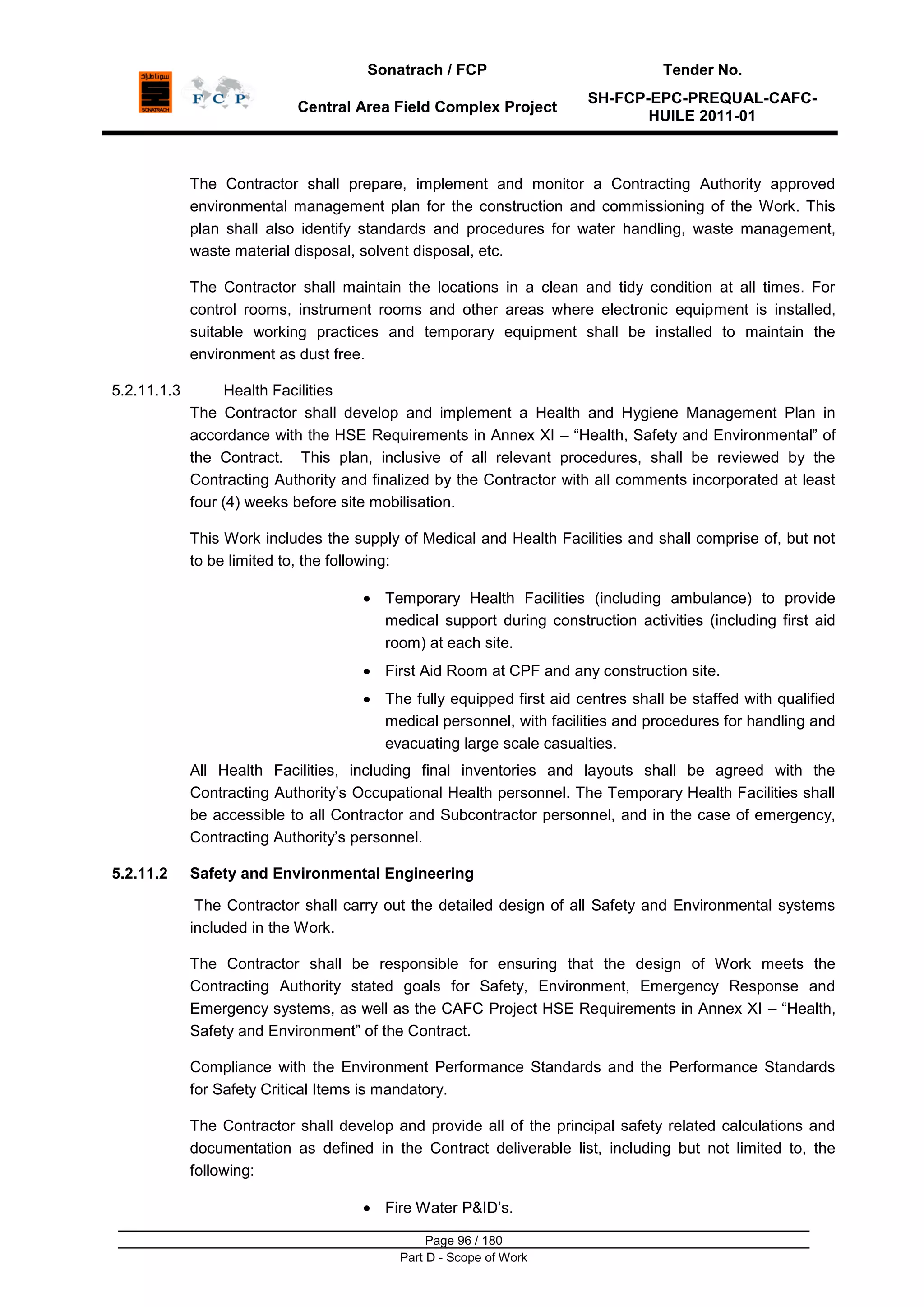 Sonatrach / FCP Tender No.
Central Area Field Complex Project
SH-FCP-EPC-PREQUAL-CAFC-
HUILE 2011-01
Page 96 / 180
Part D - Scope of Work
The Contractor shall prepare, implement and monitor a Contracting Authority approved
environmental management plan for the construction and commissioning of the Work. This
plan shall also identify standards and procedures for water handling, waste management,
waste material disposal, solvent disposal, etc.
The Contractor shall maintain the locations in a clean and tidy condition at all times. For
control rooms, instrument rooms and other areas where electronic equipment is installed,
suitable working practices and temporary equipment shall be installed to maintain the
environment as dust free.
5.2.11.1.3 Health Facilities
The Contractor shall develop and implement a Health and Hygiene Management Plan in
accordance with the HSE Requirements in Annex XI – “Health, Safety and Environmental” of
the Contract. This plan, inclusive of all relevant procedures, shall be reviewed by the
Contracting Authority and finalized by the Contractor with all comments incorporated at least
four (4) weeks before site mobilisation.
This Work includes the supply of Medical and Health Facilities and shall comprise of, but not
to be limited to, the following:
Temporary Health Facilities (including ambulance) to provide
medical support during construction activities (including first aid
room) at each site.
First Aid Room at CPF and any construction site.
The fully equipped first aid centres shall be staffed with qualified
medical personnel, with facilities and procedures for handling and
evacuating large scale casualties.
All Health Facilities, including final inventories and layouts shall be agreed with the
Contracting Authority‟s Occupational Health personnel. The Temporary Health Facilities shall
be accessible to all Contractor and Subcontractor personnel, and in the case of emergency,
Contracting Authority‟s personnel.
5.2.11.2 Safety and Environmental Engineering
The Contractor shall carry out the detailed design of all Safety and Environmental systems
included in the Work.
The Contractor shall be responsible for ensuring that the design of Work meets the
Contracting Authority stated goals for Safety, Environment, Emergency Response and
Emergency systems, as well as the CAFC Project HSE Requirements in Annex XI – “Health,
Safety and Environment” of the Contract.
Compliance with the Environment Performance Standards and the Performance Standards
for Safety Critical Items is mandatory.
The Contractor shall develop and provide all of the principal safety related calculations and
documentation as defined in the Contract deliverable list, including but not limited to, the
following:
Fire Water P&ID‟s.
 