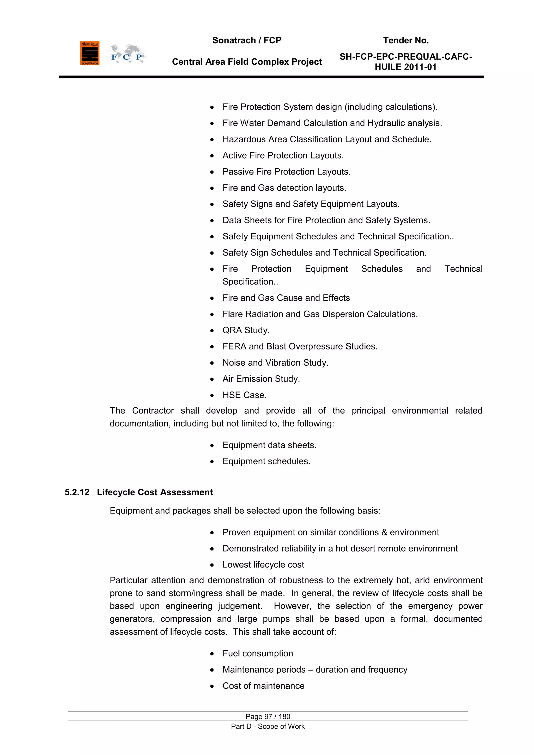 Sonatrach / FCP Tender No.
Central Area Field Complex Project
SH-FCP-EPC-PREQUAL-CAFC-
HUILE 2011-01
Page 97 / 180
Part D - Scope of Work
Fire Protection System design (including calculations).
Fire Water Demand Calculation and Hydraulic analysis.
Hazardous Area Classification Layout and Schedule.
Active Fire Protection Layouts.
Passive Fire Protection Layouts.
Fire and Gas detection layouts.
Safety Signs and Safety Equipment Layouts.
Data Sheets for Fire Protection and Safety Systems.
Safety Equipment Schedules and Technical Specification..
Safety Sign Schedules and Technical Specification.
Fire Protection Equipment Schedules and Technical
Specification..
Fire and Gas Cause and Effects
Flare Radiation and Gas Dispersion Calculations.
QRA Study.
FERA and Blast Overpressure Studies.
Noise and Vibration Study.
Air Emission Study.
HSE Case.
The Contractor shall develop and provide all of the principal environmental related
documentation, including but not limited to, the following:
Equipment data sheets.
Equipment schedules.
5.2.12 Lifecycle Cost Assessment
Equipment and packages shall be selected upon the following basis:
Proven equipment on similar conditions & environment
Demonstrated reliability in a hot desert remote environment
Lowest lifecycle cost
Particular attention and demonstration of robustness to the extremely hot, arid environment
prone to sand storm/ingress shall be made. In general, the review of lifecycle costs shall be
based upon engineering judgement. However, the selection of the emergency power
generators, compression and large pumps shall be based upon a formal, documented
assessment of lifecycle costs. This shall take account of:
Fuel consumption
Maintenance periods – duration and frequency
Cost of maintenance
 