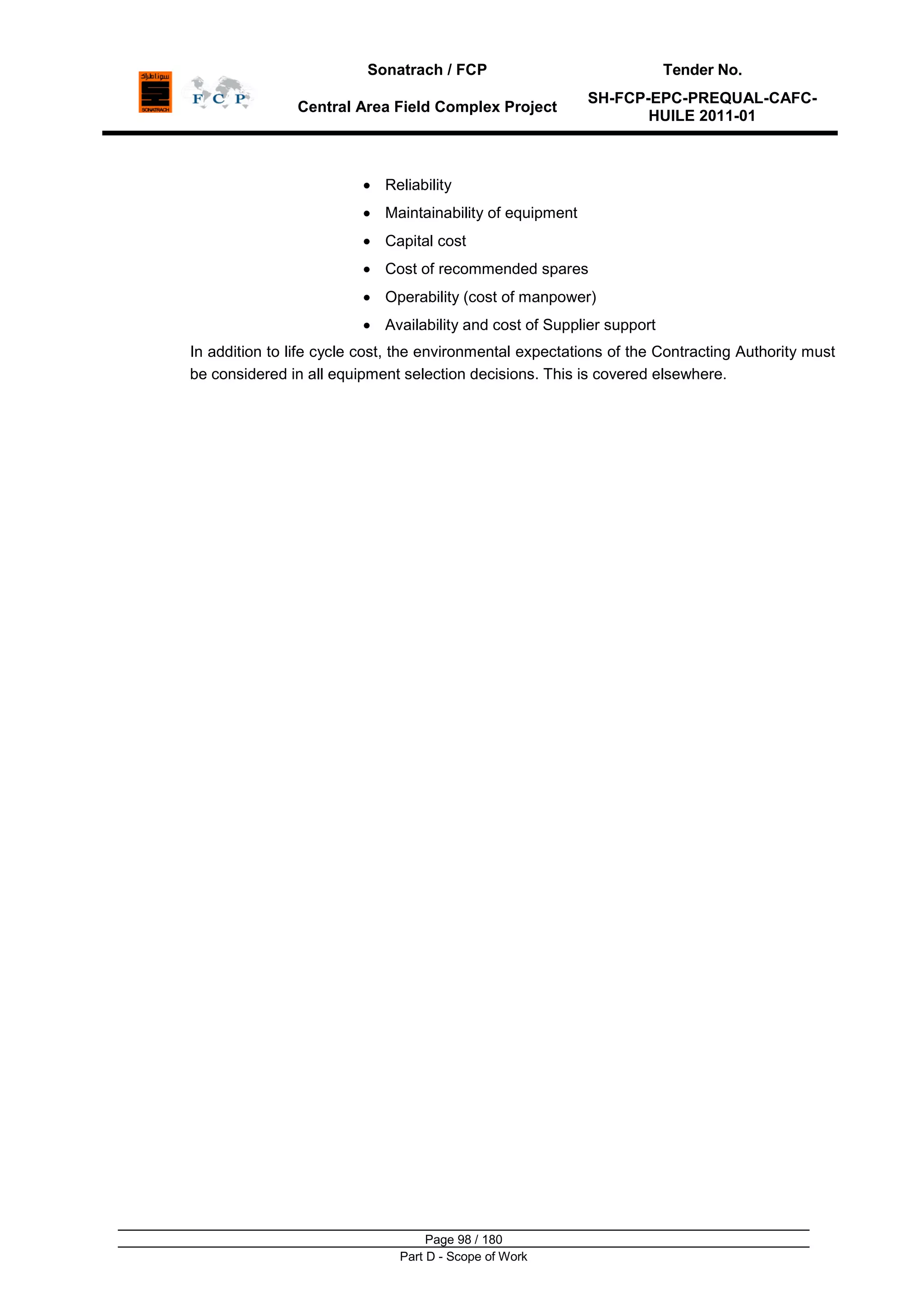 Sonatrach / FCP Tender No.
Central Area Field Complex Project
SH-FCP-EPC-PREQUAL-CAFC-
HUILE 2011-01
Page 98 / 180
Part D - Scope of Work
Reliability
Maintainability of equipment
Capital cost
Cost of recommended spares
Operability (cost of manpower)
Availability and cost of Supplier support
In addition to life cycle cost, the environmental expectations of the Contracting Authority must
be considered in all equipment selection decisions. This is covered elsewhere.
 