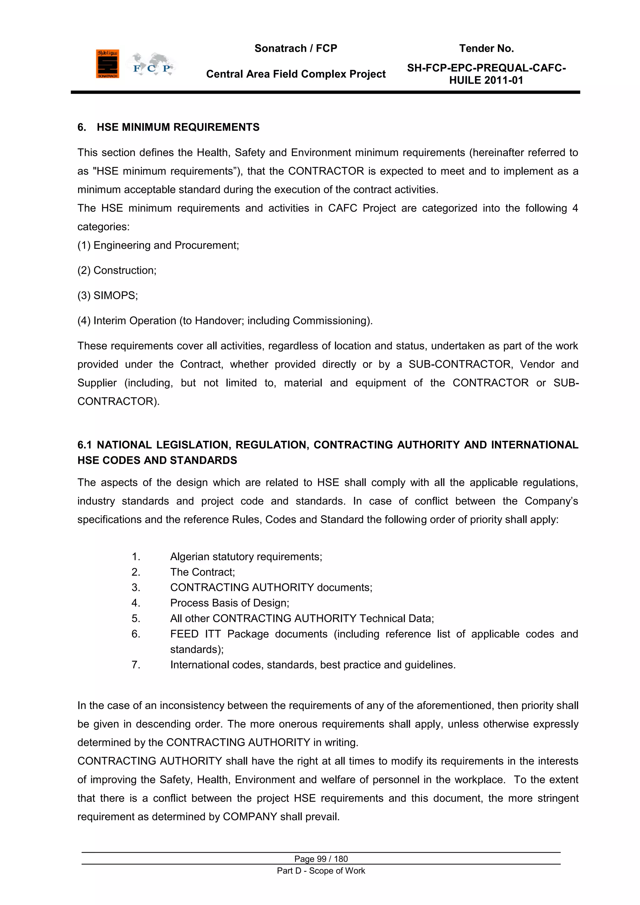 Sonatrach / FCP Tender No.
Central Area Field Complex Project
SH-FCP-EPC-PREQUAL-CAFC-
HUILE 2011-01
Page 99 / 180
Part D - Scope of Work
6. HSE MINIMUM REQUIREMENTS
This section defines the Health, Safety and Environment minimum requirements (hereinafter referred to
as "HSE minimum requirements”), that the CONTRACTOR is expected to meet and to implement as a
minimum acceptable standard during the execution of the contract activities.
The HSE minimum requirements and activities in CAFC Project are categorized into the following 4
categories:
(1) Engineering and Procurement;
(2) Construction;
(3) SIMOPS;
(4) Interim Operation (to Handover; including Commissioning).
These requirements cover all activities, regardless of location and status, undertaken as part of the work
provided under the Contract, whether provided directly or by a SUB-CONTRACTOR, Vendor and
Supplier (including, but not limited to, material and equipment of the CONTRACTOR or SUB-
CONTRACTOR).
6.1 NATIONAL LEGISLATION, REGULATION, CONTRACTING AUTHORITY AND INTERNATIONAL
HSE CODES AND STANDARDS
The aspects of the design which are related to HSE shall comply with all the applicable regulations,
industry standards and project code and standards. In case of conflict between the Company‟s
specifications and the reference Rules, Codes and Standard the following order of priority shall apply:
1. Algerian statutory requirements;
2. The Contract;
3. CONTRACTING AUTHORITY documents;
4. Process Basis of Design;
5. All other CONTRACTING AUTHORITY Technical Data;
6. FEED ITT Package documents (including reference list of applicable codes and
standards);
7. International codes, standards, best practice and guidelines.
In the case of an inconsistency between the requirements of any of the aforementioned, then priority shall
be given in descending order. The more onerous requirements shall apply, unless otherwise expressly
determined by the CONTRACTING AUTHORITY in writing.
CONTRACTING AUTHORITY shall have the right at all times to modify its requirements in the interests
of improving the Safety, Health, Environment and welfare of personnel in the workplace. To the extent
that there is a conflict between the project HSE requirements and this document, the more stringent
requirement as determined by COMPANY shall prevail.
 