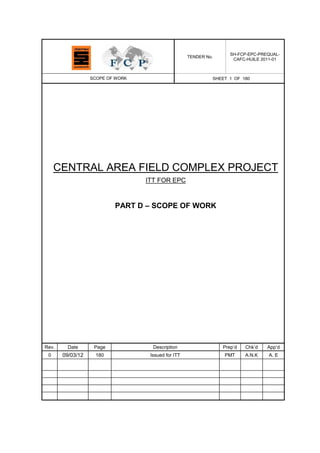 TENDER No.
SH-FCP-EPC-PREQUAL-
CAFC-HUILE 2011-01
SCOPE OF WORK SHEET 1 OF 180
CENTRAL AREA FIELD COMPLEX PROJECT
ITT FOR EPC
PART D – SCOPE OF WORK
Rev. Date Page Description Prep‟d Chk‟d App‟d
0 09/03/12 180 Issued for ITT PMT A.N.K A. E
 
