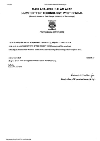 MAULANA ABUL KALAM AZAD
UNIVERSITY OF TECHNOLOGY, WEST BENGAL
( formerly known as West Bengal University of Technology )
PROVISIONAL CERTIFICATE
This is to certify that ARITRA ROY (RollNo :23901311013), Reg NO: 112390110221of
2011-2012 of ADAMAS INSTITUTE OF TECHNOLOGY (239) has successfully completed
B.TECH (CE) degree under Maulana Abul Kalam Azad University of Technology, West Bengal in 2015.
DGPAICGPA 8.35
(Degree Grade Point Average1 Cumulative Grade Point Average)
RESULT :P
Kolkata
Date:17TH JULY 2015
s.%.
Controller of Examinations (Actg.)
 