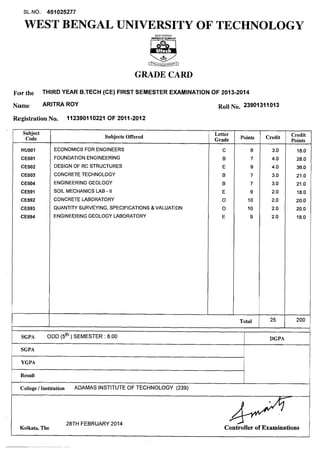 WEST BENGAL UNIVERSITY OF TECHNOLOGY
GRADE CARD
For the THIRD YEAR B.'rECH (CE) FIRST SEMESTER EXAMINATION OF 2013-2014
Name ARITM ROY Roll N ~ .23901311013
RegistrationNo. 112390110221 OF 2011-2012
Subject
Code Subjects Offered
ECONOMICS FOR ENGINEERS
FOUNDATIONENGINEERING
DESIGN OF RC STRUCTURES
CONCRETETECHNOLOGY
ENGINEERINGGEOLOGY
SOIL MECHANICS LAB - II
CONCRETE LABORATORY
QUANTITY SURVEYING, SPECIFICATIONS 8 VALUATION
ENGINEERINGGEOLOGY LABORATORY
Letter
Grade
C
B
E
B
B
E
0
0
E
Points
Total
Credit Credit
Points
18.0
28.0
36.0
21.0
21.o
18.0
20.0
20.0
18.0
I
SGPA
SGPA ODD (5th) SEMESTER : 8.00
YGPA
DGPA
Result
I
College / Institution ADAMAS INSTITUTEOF TECHNOLOGY (239)
Kolkata, The
28TH FEBRUARY2014
Controller of Examinations
 