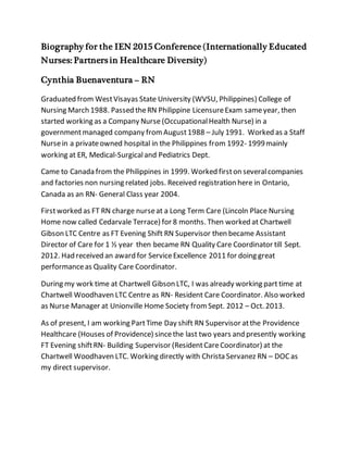 Biography for the IEN 2015 Conference (Internationally Educated
Nurses: Partners in Healthcare Diversity)
Cynthia Buenaventura – RN
Graduated from WestVisayas State University (WVSU, Philippines) College of
Nursing March 1988. Passed theRN Philippine LicensureExam sameyear, then
started working as a Company Nurse (OccupationalHealth Nurse) in a
governmentmanaged company fromAugust1988 – July 1991. Worked as a Staff
Nursein a privateowned hospital in the Philippines from 1992- 1999mainly
working at ER, Medical-Surgicaland Pediatrics Dept.
Came to Canada from the Philippines in 1999. Worked firston severalcompanies
and factories non nursing related jobs. Received registration here in Ontario,
Canada as an RN- General Class year 2004.
Firstworked as FT RN charge nurseat a Long Term Care (Lincoln Place Nursing
Home now called Cedarvale Terrace) for 8 months. Then worked at Chartwell
Gibson LTC Centre as FT Evening Shift RN Supervisor then became Assistant
Director of Care for 1 ½ year then became RN Quality Care Coordinator till Sept.
2012. Had received an award for ServiceExcellence 2011 for doing great
performanceas Quality Care Coordinator.
During my work time at Chartwell Gibson LTC, I was already working part time at
Chartwell Woodhaven LTC Centre as RN- Resident Care Coordinator. Also worked
as Nurse Manager at Unionville Home Society fromSept. 2012 – Oct. 2013.
As of present, I am working PartTime Day shift RN Supervisor atthe Providence
Healthcare (Houses of Providence) sincethe last two years and presently working
FT Evening shiftRN- Building Supervisor (ResidentCareCoordinator) at the
Chartwell Woodhaven LTC. Working directly with Christa Servanez RN – DOCas
my direct supervisor.
 