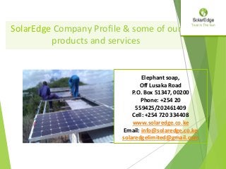 SolarEdge Company Profile & some of our
products and services
Elephant soap,
Off Lusaka Road
P.O. Box 51347, 00200
Phone: +254 20
559425/202461409
Cell: +254 720 334408
www.solaredge.co.ke
Email: info@solaredge.co.ke
solaredgelimited@gmail.com
 