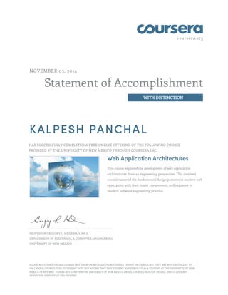 coursera.org
Statement of Accomplishment
WITH DISTINCTION
NOVEMBER 03, 2014
KALPESH PANCHAL
HAS SUCCESSFULLY COMPLETED A FREE ONLINE OFFERING OF THE FOLLOWING COURSE
PROVIDED BY THE UNIVERSITY OF NEW MEXICO THROUGH COURSERA INC.
Web Application Architectures
This course explored the development of web application
architectures from an engineering perspective. This involved
consideration of the fundamental design patterns in modern web
apps, along with their major components, and exposure to
modern software engineering practice.
PROFESSOR GREGORY L. HEILEMAN, PH.D.
DEPARTMENT OF ELECTRICAL & COMPUTER ENGINEERING
UNIVERSITY OF NEW MEXICO
PLEASE NOTE: SOME ONLINE COURSES MAY DRAW ON MATERIAL FROM COURSES TAUGHT ON CAMPUS BUT THEY ARE NOT EQUIVALENT TO
ON-CAMPUS COURSES. THIS STATEMENT DOES NOT AFFIRM THAT THIS STUDENT WAS ENROLLED AS A STUDENT AT THE UNIVERSITY OF NEW
MEXICO IN ANY WAY. IT DOES NOT CONFER A THE UNIVERSITY OF NEW MEXICO GRADE, COURSE CREDIT OR DEGREE, AND IT DOES NOT
VERIFY THE IDENTITY OF THE STUDENT.
 