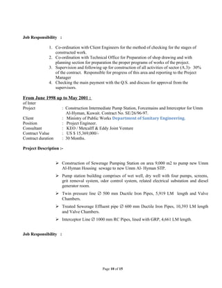 Job Responsibility :
1. Co-ordination with Client Engineers for the method of checking for the stages of
constructed work.
2. Co-ordination with Technical Office for Preparation of shop drawing and with
planning section for preparation the proper programs of works of the project.
3. Supervision and following up for construction of all activities of sector (A.3)- 30%
of the contract. Responsible for progress of this area and reporting to the Project
Manager
4. Checking the main payment with the Q.S. and discuss for approval from the
supervisors.
From June 1998 up to May 2001 :
of Inter
Project : Construction Intermediate Pump Station, Forcemains and Interceptor for Umm
Al-Hyman, Kuwait. Contract No. SE/26/96-97.
Client : Ministry of Public Works Department of Sanitary Engineering.
Position : Project Engineer.
Consultant : KEO / Metcalff & Eddy Joint Venture
Contract Value : US $ 15,369,000/-
Contract duration : 30 Months.
Project Description :-
 Construction of Sewerage Pumping Station on area 9,000 m2 to pump new Umm
Al-Hyman Housing sewage to new Umm Al- Hyman STP.
 Pump station building comprises of wet well, dry well with four pumps, screens,
grit removal system, odor control system, related electrical substation and diesel
generator room.
 Twin pressure line ∅ 500 mm Ductile Iron Pipes, 5,919 LM length and Valve
Chambers.
 Treated Sewerage Effluent pipe ∅ 600 mm Ductile Iron Pipes, 10,393 LM length
and Valve Chambers.
 Interceptor Line ∅ 1000 mm RC Pipes, lined with GRP, 4,661 LM length.
Job Responsibility :
Page 10 of 15
 