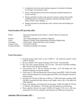 1- Coordination with client and consultant engineers for method of checking
for all stages of construction works.
2- Review shop drawing for all activities and prepare method statements for
various activities.
3- Monitor and follow up day to day activities (concrete casting, form work&
scaffolding delivery, steel door installation, aluminum doors& windows
fixing, ceramic, stone cladding,…).
4- Manage and supervise all landscape works, internal roads and boundary pre-
cast wall.
From November 1997 up to May 1998 :
Project : Kuwait Sewerage Renovation, Phase V, Part B, Jahra (1) Contract No.
SE/S/128.
Position : Asst. Project Manager (Co-ordination Engineer).
Client : Ministry of Public Works Department of Sanitary Engineering.
Consultant : Gulf Consult - Watson Hawksley (Joint Venture).
Contract Value : US $ 60,753,330,00/-
Contract Duration : 36 Months (extended to 42 months).
Project Description: -
 Sewerage pump station built on area 10,000 m2
. All reinforced concrete works
5,500 m3
includes:
 By-pass chamber with 2 pumps discharge 250 L/S each - total head 20m.
 Dry well with 4 pumps discharge 350 L/S each - total head 25m.Office building,
Odor control room and Screen chamber.
 Twin pressure line ∅ 700 mm Ductile Iron pipes, 2,675 LM length and valve
chambers terminate to transition chamber.
 Truck sewer ∅ 1200 mm Reinforced Concrete pipes lined HDPE, 2,000 LM length
and ∅ 1600 mm Reinforced Concrete pipes lined GRP, 240 LM length terminate to
treatment plant.
 Sewerage net VC pipes ∅ 200 mm to 900 mm, 77,000 LM length, including 4,000
LM Micro tunneling and Pipe Jacking works depths various up to 14m depth and
2,800 manholes.
 Storm water drainage net Reinforced Concrete pipes 14,000 LM length ∅ 250 mm
to 1600 mm, 400 manholes, 1,625 gullies and 160 manholes on existing lines.
 Water pipelines Ductile Iron pipes 180,000 LM length ∅ 80 mm to 400 mm,
construction of 350 valve chambers and manholes and 5.000 house connections.
September 1996 to November 1997 :
Page 11 of 15
 