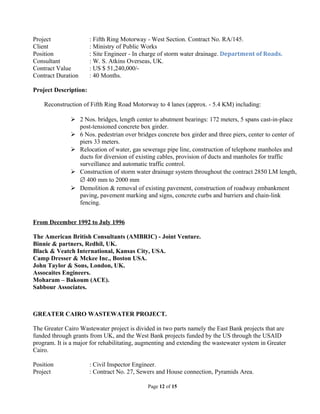 Project : Fifth Ring Motorway - West Section. Contract No. RA/145.
Client : Ministry of Public Works
Position : Site Engineer - In charge of storm water drainage. Department of Roads.
Consultant : W. S. Atkins Overseas, UK.
Contract Value : US $ 51,240,000/-
Contract Duration : 40 Months.
Project Description:
Reconstruction of Fifth Ring Road Motorway to 4 lanes (approx. - 5.4 KM) including:
 2 Nos. bridges, length center to abutment bearings: 172 meters, 5 spans cast-in-place
post-tensioned concrete box girder.
 6 Nos. pedestrian over bridges concrete box girder and three piers, center to center of
piers 33 meters.
 Relocation of water, gas sewerage pipe line, construction of telephone manholes and
ducts for diversion of existing cables, provision of ducts and manholes for traffic
surveillance and automatic traffic control.
 Construction of storm water drainage system throughout the contract 2850 LM length,
∅ 400 mm to 2000 mm
 Demolition & removal of existing pavement, construction of roadway embankment
paving, pavement marking and signs, concrete curbs and barriers and chain-link
fencing.
From December 1992 to July 1996
The American British Consultants (AMBRIC) - Joint Venture.
Binnie & partners, Redhil, UK.
Black & Veatch International, Kansas City, USA.
Camp Dresser & Mckee Inc., Boston USA.
John Taylor & Sons, London, UK.
Assocaites Engineers.
Moharam – Bakoum (ACE).
Sabbour Associates.
GREATER CAIRO WASTEWATER PROJECT.
The Greater Cairo Wastewater project is divided in two parts namely the East Bank projects that are
funded through grants from UK, and the West Bank projects funded by the US through the USAID
program. It is a major for rehabilitating, augmenting and extending the wastewater system in Greater
Cairo.
Position : Civil Inspector Engineer.
Project : Contract No. 27, Sewers and House connection, Pyramids Area.
Page 12 of 15
 