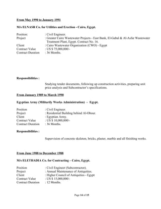 From May 1990 to January 1991
M/s ELNASR Co. for Utilities and Erection - Cairo, Egypt.
Position: : Civil Engineer.
Project : Greater Cairo Wastewater Projects - East Bank, El-Gabal & Al-Asfar Wastewater
Treatment Plant, Egypt. Contract No. 16.
Client : Cairo Wastewater Organization (CWO) - Egypt
Contract Value : US $ 75,000,000/-
Contract Duration : 36 Months.
Responsibilities :
Studying tender documents, following up construction activities, preparing unit
price analysis and Subcontractor’s specifications.
From January 1989 to March 1990
Egyptian Army (Militarily Works Administration) – Egypt.
Position : Civil Engineer.
Project : Residential Building behind Al-Obour.
Client : Egyptian Army.
Contract Value : US $ 10,000,000/-
Contract Duration : 36 Months.
Responsibilities :
Supervision of concrete skeleton, bricks, plaster, marble and all finishing works.
From June 1988 to December 1988
M/s ELETHADIA Co. for Contracting – Cairo, Egypt.
Position : Civil Engineer (Subcontractor).
Project : Annual Maintenance of Antiquities.
Client : Higher Council of Antiquities - Egypt
Contract Value : US $ 15,000,000/-
Contract Duration : 12 Months.
Page 14 of 15
 