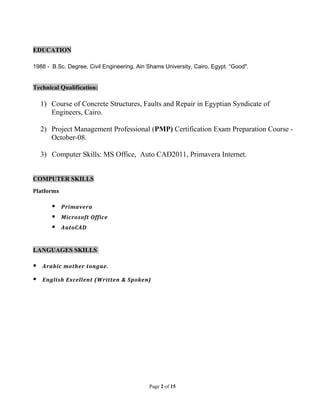 EDUCATION
1988 - B.Sc. Degree, Civil Engineering, Ain Shams University, Cairo, Egypt. “Good".
Technical Qualification:
1) Course of Concrete Structures, Faults and Repair in Egyptian Syndicate of
Engineers, Cairo.
2) Project Management Professional (PMP) Certification Exam Preparation Course -
October-08.
3) Computer Skills: MS Office, Auto CAD2011, Primavera Internet.
COMPUTER SKILLS
Platforms
 Primavera
 Microsoft Office
 AutoCAD
LANGUAGES SKILLS
 Arabic mother tongue.
 English Excellent (Written & Spoken)
Page 2 of 15
 