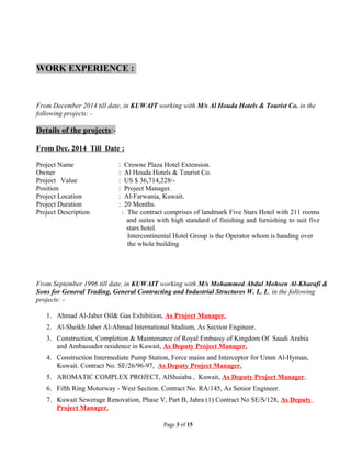 WORK EXPERIENCE :
From December 2014 till date, in KUWAIT working with M/s Al Houda Hotels & Tourist Co. in the
following projects: -
Details of the projects:-
From Dec. 2014 Till Date :
Project Name : Crowne Plaza Hotel Extension.
Owner : Al Houda Hotels & Tourist Co.
Project Value : US $ 36,714,228/-
Position : Project Manager.
Project Location : Al-Farwania, Kuwait.
Project Duration : 20 Months.
Project Description : The contract comprises of landmark Five Stars Hotel with 211 rooms
and suites with high standard of finishing and furnishing to suit five
stars hotel.
Intercontinental Hotel Group is the Operator whom is handing over
the whole building
From September 1996 till date, in KUWAIT working with M/s Mohammed Abdul Mohsen Al-Kharafi &
Sons for General Trading, General Contracting and Industrial Structures W. L. L. in the following
projects: -
1. Ahmad Al-Jaber Oil& Gas Exhibition, As Project Manager.
2. Al-Sheikh Jaber Al-Ahmad International Stadium, As Section Engineer.
3. Construction, Completion & Maintenance of Royal Embassy of Kingdom Of Saudi Arabia
and Ambassador residence in Kuwait, As Deputy Project Manager.
4. Construction Intermediate Pump Station, Force mains and Interceptor for Umm Al-Hyman,
Kuwait. Contract No. SE/26/96-97, As Deputy Project Manager.
5. AROMATIC COMPLEX PROJECT, AlShuiaba , Kuwait, As Deputy Project Manager.
6. Fifth Ring Motorway - West Section. Contract No. RA/145, As Senior Engineer.
7. Kuwait Sewerage Renovation, Phase V, Part B, Jahra (1) Contract No SE/S/128, As Deputy
Project Manager.
Page 3 of 15
 