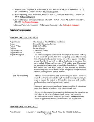 8. Construction, Completion & Maintenance of Infra Structure Work for(1678) lots Part (1), (2),
(3) (South Doha). Contract No / 837, As Section Engineer.
9. Kuwait Sanitary Sewer Renovation, Phase IV, Part-B, (Salmiya & Rumaithiya) Contract No.
SE/4, As Section Engineer.
10. Kuwait Sewerage Improvement Project- Phase IX – Part(B) - Sabah AL- Salem Contract No.
SE/104, As Project Manager.
11. Crowne Plaza Hotel Extension – Al-Farwania, Finishing works, As Project Manager.
Details of the projects:-
From Dec. 2012 Till Nov. 2014 :
Project Name : The Ahmad Al-Jaber Oil &Gas Exhibition.
Owner : Kuwait Oil Company, Kuwait.
Project Value : US $ 58,714,228/-
Position : Project Manager.
Project Location : Al-Ahmadi, Kuwait.
Project Duration : 20 Months.
Project Description : The contract comprises of landmark building with floor area 8800 sq
m over basement, ground, first floor and gallery levels. The building
form of circular and rises to a viewing tower floor approx. 16 m from
ground floor level and will provide a focal point to the area. The
works include 250 car parking spaces, VIP parking area. The project
has a specialist sub-contractor for exhibition from Holland, (Hypsos ).
The project has very wide range of high standard of finishing
materials imported mostly from Europe. The project comprises steel
structure for the galleries approx..500 tons.
Job Responsibility Manage shop construction and monitor major& minor materials
orders & deliveries specially for high standard finishing materials, in
order to ensure the project is delivered to time, cost and quality
standards and prepare full project target budget.
Manage the team of engineers and supervisors to control the all construction
phases from planning to hand over to the client on time& cost.
Oversee on-site construction works in order to ensure that operations are
carried out in the most efficient and safe manner and operating
procedures and standards are correctly followed, taking corrective
action as appropriate in full coordination with the Project Team.
From July 2009 Till Dec. 2012 :
Project Name : Kuwait Sewerage Improvement Project- Phase IX – Part(B) - Sabah AL
Page 4 of 15
 