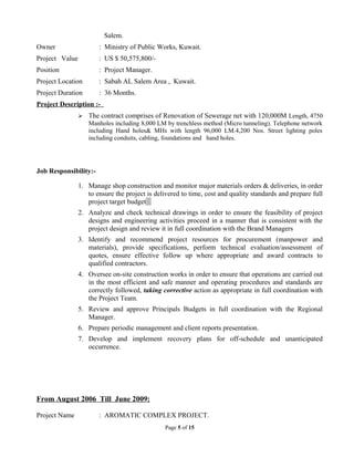 Salem.
Owner : Ministry of Public Works, Kuwait.
Project Value : US $ 50,575,800/-
Position : Project Manager.
Project Location : Sabah AL Salem Area , Kuwait.
Project Duration : 36 Months.
Project Description :-
 The contract comprises of Renovation of Sewerage net with 120,000M Length, 4750
Manholes including 8,000 LM by trenchless method (Micro tunneling). Telephone network
including Hand holes& MHs with length 96,000 LM.4,200 Nos. Street lighting poles
including conduits, cabling, foundations and hand holes.
Job Responsibility:-
1. Manage shop construction and monitor major materials orders & deliveries, in order
to ensure the project is delivered to time, cost and quality standards and prepare full
project target budget
2. Analyze and check technical drawings in order to ensure the feasibility of project
designs and engineering activities proceed in a manner that is consistent with the
project design and review it in full coordination with the Brand Managers
3. Identify and recommend project resources for procurement (manpower and
materials), provide specifications, perform technical evaluation/assessment of
quotes, ensure effective follow up where appropriate and award contracts to
qualified contractors.
4. Oversee on-site construction works in order to ensure that operations are carried out
in the most efficient and safe manner and operating procedures and standards are
correctly followed, taking corrective action as appropriate in full coordination with
the Project Team.
5. Review and approve Principals Budgets in full coordination with the Regional
Manager.
6. Prepare periodic management and client reports presentation.
7. Develop and implement recovery plans for off-schedule and unanticipated
occurrence.
From August 2006 Till June 2009:
Project Name : AROMATIC COMPLEX PROJECT.
Page 5 of 15
 