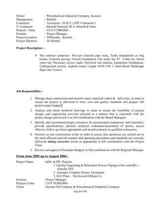 Owner : Petrochemical Industrial Company, Kuwait.
Management : Bechtel.
Contractor : Tecnimont –ITALY ( EPC Contractor ).
S. Contractor : Kharafi National, M.A. Kharafi & Sons.
Projects Value : US $ 57,000,000/-
Position : Project Manager.
Project Location : AlShuiaba , Kuwait.
Project Duration : 34 Months.
Project Description: -
 The contract comprises Pre-cast concrete pipe racks, Tanks foundations as ring
beams, Concrete paving, Vessels Foundation, Fire water net, IT Cable net, Storm
water net, Necessary access roads, Electrical sub stations, Equipment foundations,
Underground system, Asphalt roads( Length 4,650 LM, 2 lanes),Road Marking&
Signs and Fences.
Job Responsibility:-
1. Manage shop construction and monitor major materials orders & deliveries, in order to
ensure the project is delivered to time, cost and quality standards and prepare full
project target budget
2. Analyze and check technical drawings in order to ensure the feasibility of project
designs and engineering activities proceed in a manner that is consistent with the
project design and review it in full coordination with the Brand Managers
3. Identify and recommend project resources for procurement (manpower and materials),
provide specifications, perform technical evaluation/assessment of quotes, ensure
effective follow up where appropriate and award contracts to qualified contractors.
4. Oversee on-site construction works in order to ensure that operations are carried out in
the most efficient and safe manner and operating procedures and standards are correctly
followed, taking corrective action as appropriate in full coordination with the Project
Team.
5. Review and approve Principals Budgets in full coordination with the Regional Manager
From June 2005 up to August 2006 :
Project Name : KOC & PIC Projects.
1. Facility Upgrading & Relocation Process Piping in GCs and BS’s –
Petrofac INT.
2. Aromatic Complex Project Tecnimont.
3. EG2 Plant – The Kuwait Olfines Co.
Position : Project Manager
Projects Value : US $ 70,000,000/-
Client : Kuwait Oil Company & Petrochemical Industrial Company.
Page 6 of 15
 