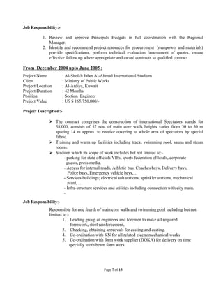 Job Responsibility:-
1. Review and approve Principals Budgets in full coordination with the Regional
Manager.
2. Identify and recommend project resources for procurement (manpower and materials)
provide specifications, perform technical evaluation /assessment of quotes, ensure
effective follow up where appropriate and award contracts to qualified contract
From December 2004 upto June 2005 :
Project Name : Al-Sheikh Jaber Al-Ahmad International Stadium
Client : Ministry of Public Works
Project Location : Al-Ardiya, Kuwait
Project Duration : 42 Months
Position : Section Engineer
Project Value : US $ 165,750,000/-
Project Description:-
 The contract comprises the construction of international Spectators stands for
58,000, consists of 52 nos. of main core walls heights varies from 30 to 50 m
spacing 14 m approx. to receive covering to whole area of spectators by special
fabric.
 Training and warm up facilities including track, swimming pool, sauna and steam
rooms.
 Stadium which its scope of work includes but not limited to:-
- parking for state officials VIPs, sports federation officials, corporate
guests, press media.
- Access for internal roads, Athletic bus, Coaches bays, Delivery bays,
Police bays, Emergency vehicle bays,…
- Services buildings; electrical sub stations, sprinkler stations, mechanical
plant, …
- Infra-structure services and utilities including connection with city main.
-
Job Responsibility:-
Responsible for one fourth of main core walls and swimming pool including but not
limited to:-
1. Leading group of engineers and foremen to make all required
formwork, steel reinforcement,
3. Checking, obtaining approvals for casting and casting.
4. Co-ordination with KN for all related electromechanical works
5. Co-ordination with form work supplier (DOKA) for delivery on time
specially tooth beam form work.
Page 7 of 15
 