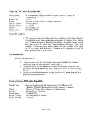 From Sep. 2003 upto December 2004 :
Project Name : Kuwait Sanitary Sewer Renovation, Phase IV, Part-B, (Salmiya &
Rumaithiya)
Contract No : SE/4
Client : Ministry of Public Works – Sanitary Department.
Project Location : Salmiya, Kuwait
Project Duration : 42 Months
Position : Section Engineer
Project Value : US $ 99,780,000/-
Project Description:
 The contract comprises the Renovation by Installation, Construction, Testing,
Commissioning and Maintenance house connection of Sanitary, Water Supply
and Telephone Networks in Salmiya & Rumaithiya. The sanitary works carried
both open trench & trench less (Micro-tunneling) techniques along with
manholes (MHs) construction, water works included the replacing of AC pipes
by DI pipes along with MHs and Telephones works consisted of laying the
ducts & construction of HHs & MHs.
Job Responsibility:
Included, but not limited to:
1. Co-ordination with MPW Engineers for the method of checking the stages of
constructed work solving problems for sanitary works.
2. Co-ordination with Technical Office for preparation of shop drawing and with
planning section for preparation the proper programs of works of the water supply
section.
3. Excavation, installation all required shoring, installation VC pipes, polycrete MHs,
backfilling and reinstatements.
From February 2002 upto Sep. 2003 :
Project Name :Construction, Completion & Maintenance of Royal Embassy of
Kingdom Of Saudi Arabia and Ambassador residence in Kuwait.
Client : Ministry of Foreign affairs- Kingdom of Saudi Arabia
Position : Deputy Project Manager
Project Value : SR 44,000,000/-
Project Location : Al-Deaia, Mushref, Kuwait.
Project Duration : 18 month
Page 8 of 15
 