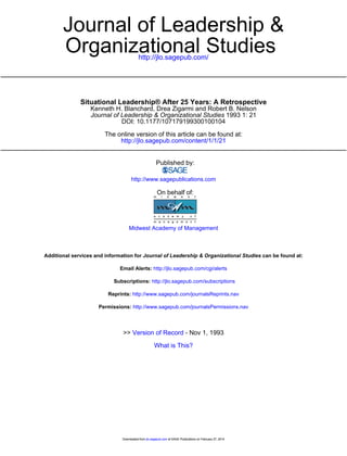 http://jlo.sagepub.com/
Organizational Studies
Journal of Leadership &
http://jlo.sagepub.com/content/1/1/21
The online version of this article can be found at:
DOI: 10.1177/107179199300100104
1993 1: 21Journal of Leadership & Organizational Studies
Kenneth H. Blanchard, Drea Zigarmi and Robert B. Nelson
Situational Leadership® After 25 Years: A Retrospective
Published by:
http://www.sagepublications.com
On behalf of:
Midwest Academy of Management
can be found at:Journal of Leadership & Organizational StudiesAdditional services and information for
http://jlo.sagepub.com/cgi/alertsEmail Alerts:
http://jlo.sagepub.com/subscriptionsSubscriptions:
http://www.sagepub.com/journalsReprints.navReprints:
http://www.sagepub.com/journalsPermissions.navPermissions:
What is This?
- Nov 1, 1993Version of Record>>
at SAGE Publications on February 27, 2014jlo.sagepub.comDownloaded from at SAGE Publications on February 27, 2014jlo.sagepub.comDownloaded from
 