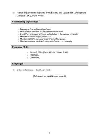 2
o Human Development Diploma from Faculty and Leadership Development
Center (FLDC), Masr Project.
Volunteering Experience:
o Founder of EnactusDamanhour Team.
o Head of HR Committee in EnactusDamanhour Team.
o Event Planner in several Events and activities in Damanhour University.
o Member in SonaaElhayahDamanhour.
o Member in (EWAA campaign) and (Fahmni Campaign).
o Member in several Medical Convoys with Damanhour University.
Computer Skills:
o Microsoft Office (Excel, Word and Power Point).
o Peachtree.
o Quickbooks.
Language:
o Arabic: mother tongue. English:Very Good.
(References are available upon request)
 