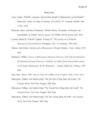 Borgia 10
Works Cited
Avery, Joshua. "Falstaff's conscience and protestant thought in Shakespeare's second Henriad."
Renascence: Essays on Values in Literature 65.2 (2013): 79+. Academic OneFile. Web.
17 Nov. 2014.
Buchwald, Henry, and Mary E Knatterud. "Morbid Obesity: Perceptions of Character and
Comorbidities in Falstaff." Obesity Surgery 10.5 (2000): 402-08. SpringerLink. Web.
Coursen, Herbert R. "Falstaff's England: II Henry IV." The Leasing out of England:
Shakespeare's Second Henriad. Washington, D.C.: U of America, 1982. Print.
Hankins, John Erskine. Backgrounds of Shakespeare's Thought. Hamden, Conn.: Archon, 1978.
Print.
Richardson, William. Essays on Shakespeare's Dramatic Character of Sir John Falstaff and on
His Imitation of Female Characters. To Which Are Added, Some General Observations
on the Study of Shakespeare. By Mr. Richardson ... London: Printed for J. Murray, 1789.
Print.
Saul, Nigel. "Britain 1400." History Today 50.7 (2000): 38-43. ProQuest. Web. 17 Nov. 2014.
Shakespeare, William, and Stephen Orgel. "The First Part of King Henry the Fourth." The
Complete Works. New York: Penguin, 2002. Print.
Shakespeare, William, and Stephen Orgel. "The Second Part of King Henry the Fourth." The
Complete Works. New York: Penguin, 2002. Print.
Shakespeare, William, and Stephen Orgel. "The Life of King Henry the Fifth." The Complete
Works. New York: Penguin, 2002. Print.
 