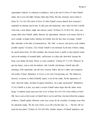 Borgia 4
opportunistic behavior as evidenced in incidences such as the end of I Henry IV when Falstaff
claims that it is he who killed Hotspur rather than Prince Hal who obviously knows better (I
Henry IV, V.iv.142-150) and in II Henry IV when Falstaff excuses himself from Lancaster’s
reprimand by claiming that he had, “in [his] pure and immaculate valor, taken Sir John Coleville
of the dale, a most furious knight and valorous enemy” (II Henry IV, IV.iii.36-38). These acts,
among others from Falstaff, plainly illustrate his opportunistic character as he ensures that he is
never actually in danger before claiming the benefits from his faux feats of courage. Falstaff
fully subscribes to the ethic of commercialism; “the ‘ethic’ is success, and success at the smallest
possible expense” (Coursen, 122). Clearly Falstaff is not motivated by the idea of honor; during
his speech about honor, Sir John concludes that, because honor is unable to meet physical needs,
such as the mending of wounded limbs, and because it is often only short-lived because the
living soon slander the dead, “Honor is a mere scutcheon” (I Henry IV, V.i.139). Whenever he
gets the chance, such as with the incidents with Coleville and Hotspur, Falstaff takes full
advantage of his opportunity and will have everyone believe that he is valiant and courageous
and worthy of honor. Richardson in Essays on Sir John Falstaff points out, “The distinction,
however, or esteem, to which [Falstaff] aspires, is not for the reality, but the appearance, of
merit: about the reality, provided he appear meritorious, he is quite unconcerned” (Richardson,
15-16). Falstaff is, in fact, very much a coward. Falstaff makes larger than life claims about
facing “A hundred [men] upon poor four of us” (I Henry II.iv.154-155) at the robbery at Gad’s
Hill, but as soon as Hal reveals to Falstaff that it was he and Poins who had robbed the company
of thieves, Falstaff quickly fabricates some sorry excuse for his cowardice of running away from
his opponents saying, “By the Lord, I knew ye as well as he that mad / ye… / The lion will not
touch the true prince” (I Henry IV, II.iv.256-260). Another instance of Falstaff spinelessly and
 