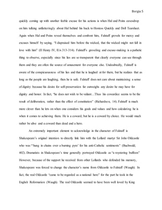 Borgia 5
quickly coming up with another feeble excuse for his actions is when Hal and Poins eavesdrop
on him talking unflatteringly about Hal behind his back to Hostess Quickly and Doll Tearsheet.
Again when Hal and Poins reveal themselves and confront him, Falstaff grovels for mercy and
excuses himself by saying, “I dispraised him before the wicked, that the wicked might not fall in
love with him” (II Henry IV, II.iv.313-314). Falstaff’s groveling and excuse-making is a pathetic
thing to observe, especially since his lies are so transparent that clearly everyone can see through
them and they are often the source of amusement for everyone else. Undoubtedly, Falstaff is
aware of the conspicuousness of his lies and that he is laughed at for them, but he realizes that as
long as the people are laughing, then he is safe. Falstaff does not care about maintaining a sense
of dignity because his desire for self-preservation far outweighs any desire he may have for
dignity and honor. In fact, “he does not wish to be valiant…Thus his cowardice seems to be the
result of deliberation, rather than the effect of constitution” (Richardson, 14). Falstaff is much
more clever than he lets on when one considers his goals and values and how calculating he is
when it comes to achieving them. He is a coward, but he is a coward by choice. He would much
rather be alive and a coward than dead and a hero.
An extremely important element to acknowledge in the character of Falstaff is
Shakespeare’s original intention to directly link him with the Lollard martyr Sir John Oldcastle
who was “‘hung in chains over a burning pyre’ for his anti-Catholic sentiments” (Buchwald,
402). Dramatists in Shakespeare’s time generally portrayed Oldcastle as “a roystering buffoon”
However, because of the support he received from other Lollards who defended his memory,
Shakespeare was forced to change the character’s name from Oldcastle to Falstaff (Waugh). In
fact, the real Oldcastle “came to be regarded as a national hero” for the part he took in the
English Reformation (Waugh). The real Oldcastle seemed to have been well loved by King
 