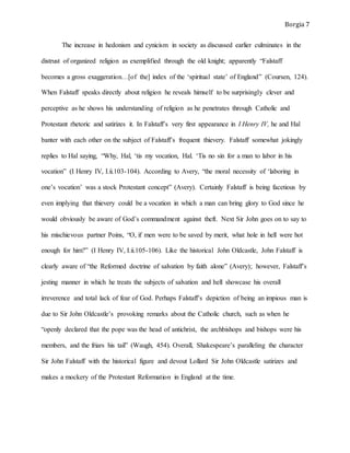 Borgia 7
The increase in hedonism and cynicism in society as discussed earlier culminates in the
distrust of organized religion as exemplified through the old knight; apparently “Falstaff
becomes a gross exaggeration…[of the] index of the ‘spiritual state’ of England” (Coursen, 124).
When Falstaff speaks directly about religion he reveals himself to be surprisingly clever and
perceptive as he shows his understanding of religion as he penetrates through Catholic and
Protestant rhetoric and satirizes it. In Falstaff’s very first appearance in I Henry IV, he and Hal
banter with each other on the subject of Falstaff’s frequent thievery. Falstaff somewhat jokingly
replies to Hal saying, “Why, Hal, ‘tis my vocation, Hal. ‘Tis no sin for a man to labor in his
vocation” (I Henry IV, I.ii.103-104). According to Avery, “the moral necessity of ‘laboring in
one’s vocation’ was a stock Protestant concept” (Avery). Certainly Falstaff is being facetious by
even implying that thievery could be a vocation in which a man can bring glory to God since he
would obviously be aware of God’s commandment against theft. Next Sir John goes on to say to
his mischievous partner Poins, “O, if men were to be saved by merit, what hole in hell were hot
enough for him?” (I Henry IV, I.ii.105-106). Like the historical John Oldcastle, John Falstaff is
clearly aware of “the Reformed doctrine of salvation by faith alone” (Avery); however, Falstaff’s
jesting manner in which he treats the subjects of salvation and hell showcase his overall
irreverence and total lack of fear of God. Perhaps Falstaff’s depiction of being an impious man is
due to Sir John Oldcastle’s provoking remarks about the Catholic church, such as when he
“openly declared that the pope was the head of antichrist, the archbishops and bishops were his
members, and the friars his tail” (Waugh, 454). Overall, Shakespeare’s paralleling the character
Sir John Falstaff with the historical figure and devout Lollard Sir John Oldcastle satirizes and
makes a mockery of the Protestant Reformation in England at the time.
 
