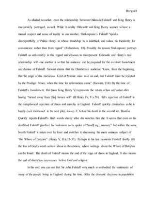 Borgia 8
As alluded to earlier, even the relationship between Oldcastle/Falstaff and King Henry is
inaccurately portrayed, as well. While in reality Oldcastle and King Henry seemed to have a
mutual respect and sense of loyalty to one another, Shakespeare’s Falstaff “speaks
disrespectfully of Prince Henry, to whose friendship he is indebted, and values his friendship for
convenience rather than from regard” (Richardson, 18). Possibly the reason Shakespeare portrays
Falstaff so unfavorably in this regard and chooses to misrepresent Oldcastle and Henry’s real
relationship with one another is so that his audience can be prepared for the eventual banishment
and demise of Falstaff. Stewart claims that the Elizabethan audience “knew, from the beginning,
that the reign of this marvelous Lord of Misrule must have an end, that Falstaff must be rejected
by the Prodigal Prince, when the time for reformation came” (Stewart, 134). By the time of
Falstaff’s banishment, Hal (now King Henry V) represents the return of law and order after
having “turned away from [his] former self” (II Henry IV, V.v.58). Hal’s rejection of Falstaff is
the metaphorical rejection of chaos and anarchy in England. Falstaff quickly diminishes as he is
barely even mentioned in the next play, Henry V, before his death in the second act. Hostess
Quickly reports Falstaff’s final words shortly after she watches him die. It seems that even on his
deathbed Falstaff glorified his hedonism as he spoke of “handl[ing] women,” but within the same
breath Falstaff is taken over by fever and switches to discussing the more ominous subject of
“the Whore of Babylon” (Henry V, II.iii.35-37). Perhaps in his last moments Falstaff finally felt
the fear of God’s wrath written about in Revelation, where writings about the Whore of Babylon
can be found. The death of Falstaff means the end of the reign of chaos in England. It also means
the end of shameless irreverence before God and religion.
In the end, one can see that Sir John Falstaff very much so embodied the sentiments of
many of the people living in England during his time. After the dramatic decrease in population
 
